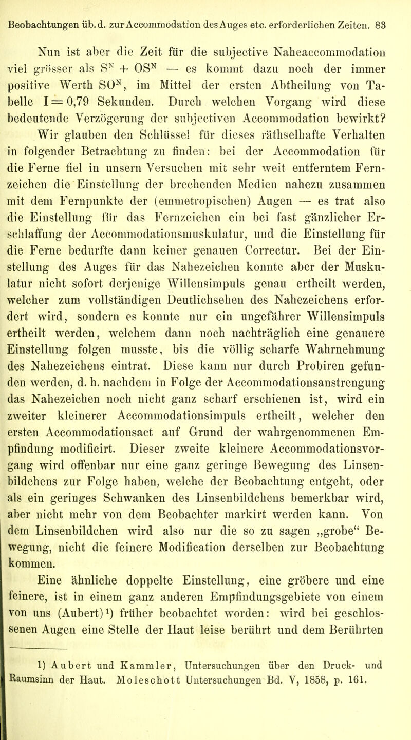 Nim ist aber die Zeit für die subjective Naheaccommodation viel grösser als SN 4- OSN — es kommt dazu noch der immer positive Werth SON, im Mittel der ersten Abtheilung von Ta- belle 1 = 0,79 Sekunden. Durch welchen Vorgang wird diese bedeutende Verzögerung der subjectiven Accommodation bewirkt? Wir glauben den Schlüssel für dieses räthselhafte Verhalten in folgender Betrachtung zu finden: bei der Accommodation für die Ferne fiel in unsern Versuchen mit sehr weit entferntem Fern- zeichen die Einstellung der brechenden Medien nahezu zusammen mit dem Fernpunkte der (emmetropischen) Augen — es trat also die Einstellung für das Fernzeichen ein bei fast gänzlicher Er- schlaffung der Accomniodationsmuskulatur, und die Einstellung für die Ferne bedurfte dann keiner genauen Correctur. Bei der Ein- stellung des Auges für das Nahezeichen konnte aber der Musku- latur nicht sofort derjenige Willensimpuls genau ertheilt werden, welcher zum vollständigen Deutlichsehen des Nahezeichens erfor- dert wird, sondern es konnte nur ein ungefährer Willensimpuls ertheilt werden, welchem dann noch nachträglich eine genauere Einstellung folgen musste, bis die völlig scharfe Wahrnehmung des Nahezeichens eintrat. Diese kann nur durch Probiren gefun- den werden, d. h. nachdem in Folge der Accommodationsanstrengung das Nahezeichen noch nicht ganz scharf erschienen ist, wird ein zweiter kleinerer Accommodationsimpuls ertheilt, welcher den ersten Accommodationsact auf Grund der wahrgenommenen Em- pfindung modificirt. Dieser zweite kleinere Accommodationsvor- gang wird offenbar nur eine ganz geringe Bewegung des Linsen- bildchens zur Folge haben, welche der Beobachtung entgeht, oder als ein geringes Schwanken des Linsenbildchens bemerkbar wird, aber nicht mehr von dem Beobachter markirt werden kann. Von dem Linsenbildchen wird also nur die so zu sagen „grobe Be- wegung, nicht die feinere Modifikation derselben zur Beobachtung kommen. Eine ähnliche doppelte Einstellung, eine gröbere und eine feinere, ist in einem ganz anderen Empfindungsgebiete von einem von uns (Aubert)1) früher beobachtet worden: wird bei geschlos- senen Augen eine Stelle der Haut leise berührt und dem Berührten 1) Aubert und Kammler, Untersuchungen über den Druck- und Ilaumsinn der Haut. Moleschott Untersuchungen Bd. V, 1858, p. 161.