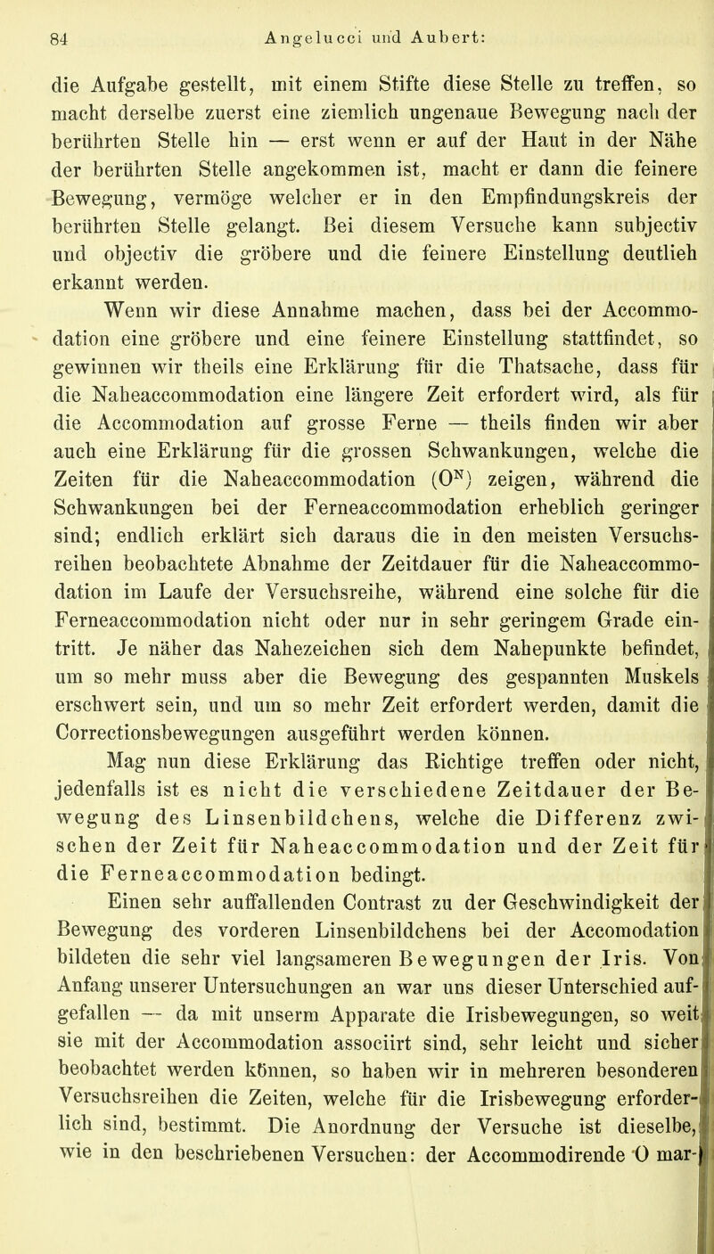 die Aufgabe gestellt, mit einem Stifte diese Stelle zu treffen, so macht derselbe zuerst eine ziemlich ungenaue Bewegung nach der berührten Stelle hin — erst wenn er auf der Haut in der Nähe der berührten Stelle angekommen ist, macht er dann die feinere Bewegung, vermöge welcher er in den Empfindungskreis der berührten Stelle gelangt. Bei diesem Versuche kann subjectiv und objectiv die gröbere und die feinere Einstellung deutlieh erkannt werden. Wenn wir diese Annahme machen, dass bei der Accommo- dation eine gröbere und eine feinere Einstellung stattfindet, so gewinnen wir theils eine Erklärung für die Thatsache, dass für die Naheaccommodation eine längere Zeit erfordert wird, als für die Accommodation auf grosse Ferne — theils finden wir aber auch eine Erklärung für die grossen Schwankungen, welche die Zeiten für die Naheaccommodation (0N) zeigen, während die Schwankungen bei der Ferneaccommodation erheblich geringer sind; endlich erklärt sich daraus die in den meisten Versuchs- reihen beobachtete Abnahme der Zeitdauer für die Naheaccommo- dation im Laufe der Versuchsreihe, während eine solche für die Ferneaccommodation nicht oder nur in sehr geringem Grade ein- tritt. Je näher das Nahezeichen sich dem Nahepunkte befindet, um so mehr muss aber die Bewegung des gespannten Muskels erschwert sein, und um so mehr Zeit erfordert werden, damit die Correctionsbewegungen ausgeführt werden können. Mag nun diese Erklärung das Richtige treffen oder nicht, jedenfalls ist es nicht die verschiedene Zeitdauer der Be- wegung des Linsenbildchens, welche die Differenz zwi- schen der Zeit für Naheaccommodation und der Zeit für die Ferneaccommodation bedingt. Einen sehr auffallenden Contrast zu der Geschwindigkeit der Bewegung des vorderen Linsenbildchens bei der Accomodation bildeten die sehr viel langsameren Be wegungen der Iris. Von Anfang unserer Untersuchungen an war uns dieser Unterschied auf- gefallen — da mit unserm Apparate die Irisbewegungen, so weit sie mit der Accommodation associirt sind, sehr leicht und sicher beobachtet werden können, so haben wir in mehreren besonderen Versuchsreihen die Zeiten, welche für die Irisbewegung erforder- lich sind, bestimmt. Die Anordnung der Versuche ist dieselbe, wie in den beschriebenen Versuchen: der Accommodirende 0 mar-