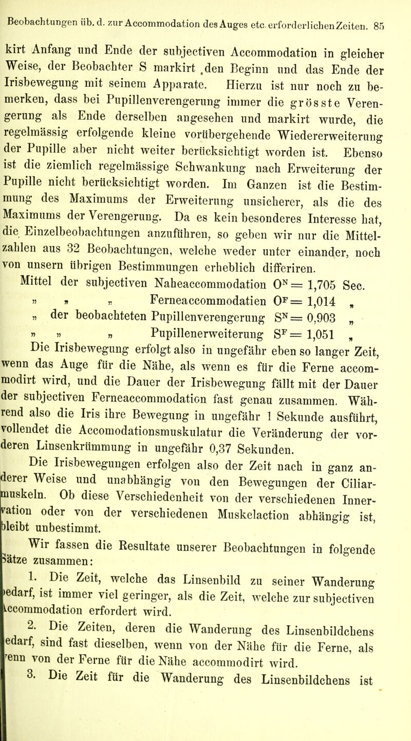 kirt Anfang und Ende der subjectiven Accommodation in gleicher Weise, der Beobachter S markirt .den Beginn und das Ende der Irisbewegung mit seinem Apparate. Hierzu ist nur noch zu be- merken, dass bei Pupillenverengerung immer die gros st e Veren- gerung als Ende derselben angesehen und markirt wurde, die regelmässig erfolgende kleine vorübergehende Wiedererweiterung der Pupille aber nicht weiter berücksichtigt worden ist. Ebenso ist die ziemlich regelmässige Schwankung nach Erweiterung der Pupille nicht berücksichtigt worden. Im Ganzen ist die Bestim- mung des Maximums der Erweiterung unsicherer, als die des Maximums der Verengerung. Da es kein besonderes Interesse hat, die Einzelbeobachtungen anzuführen, so geben wir nur die Mittel- zahlen aus 32 Beobachtungen, welche weder unter einander, noch von unsern übrigen Bestimmungen erheblich differiren. Mittel der subjectiven Naheaccomniodation 0N= 1,705 See.  » » Ferneaccommodatien 0F= 1,014 „ „ der beobachteten Pupillenverengerung SN= 0,903 „ „ Pupillenerweiterung SF= 1,051 „ Die Irisbewegung erfolgt also in ungefähr eben so langer Zeit, wenn das Auge für die Nähe, als wenn es für die Ferne aecom- modirt wird, und die Dauer der Irisbewegung fällt mit der Dauer der subjectiven Ferneaccommodatien fast genau zusammen. Wäh- rend also die Iris ihre Bewegung in ungefähr 1 Sekunde ausführt, vollendet die Accomodationsmuskulatur die Veränderung der vor- deren Linsenkrümmung in ungefähr 0,37 Sekunden. Die Irisbewegungen erfolgen also der Zeit nach in ganz an- derer Weise und unabhängig von den Bewegungen der Ciliar- Qiuskeln. Ob diese Verschiedenheit von der verschiedenen Inner- ration oder von der verschiedenen Muskelaction abhängig ist, bleibt unbestimmt. Wir fassen die Resultate unserer Beobachtungen in folgende Sätze zusammen: 1. Die Zeit, welche das Linsenbild zu seiner Wanderung »edarf, ist immer viel geringer, als die Zeit, welche zur subjectiven Accommodation erfordert wird. 2. Die Zeiten, deren die Wanderung des Linsenbildchens edarf, sind fast dieselben, wenn von der Nähe für die Ferne, als 'enn von der Ferne für die Nähe aecommodirt wird. 3. Die Zeit für die Wanderung des Linsenbildchens ist