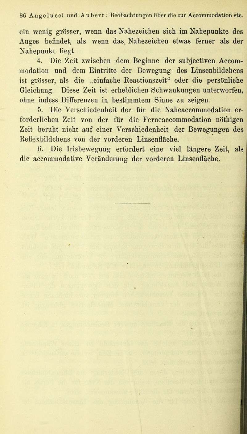 ein wenig grösser, wenn das Nahezeichen sich im Nahepunkte des Auges befindet, als wenn das, Nahezeichen etwas ferner als der Nahepunkt liegt. 4. Die Zeit zwischen dem Beginne der subjectiven Accom- modation und dem Eintritte der Bewegung des Linsenbildchens ist grösser, als die „einfache Reactionszeit oder die persönliche Gleichung. Diese Zeit ist erheblichen Schwankungen unterworfen, ohne indess Differenzen in bestimmtem Sinne zu zeigen. 5. Die Verschiedenheit der für die Naheaccommodation er- forderlicheu Zeit von der für die Ferneaccommodation nöthigen Zeit beruht nicht auf einer Verschiedenheit der Bewegungen des Reflexbildchens von der vorderen Linsenfläche. 6. Die Irisbewegung erfordert eine viel längere Zeit, als die accommodative Veränderung der vorderen Linsenfläche.