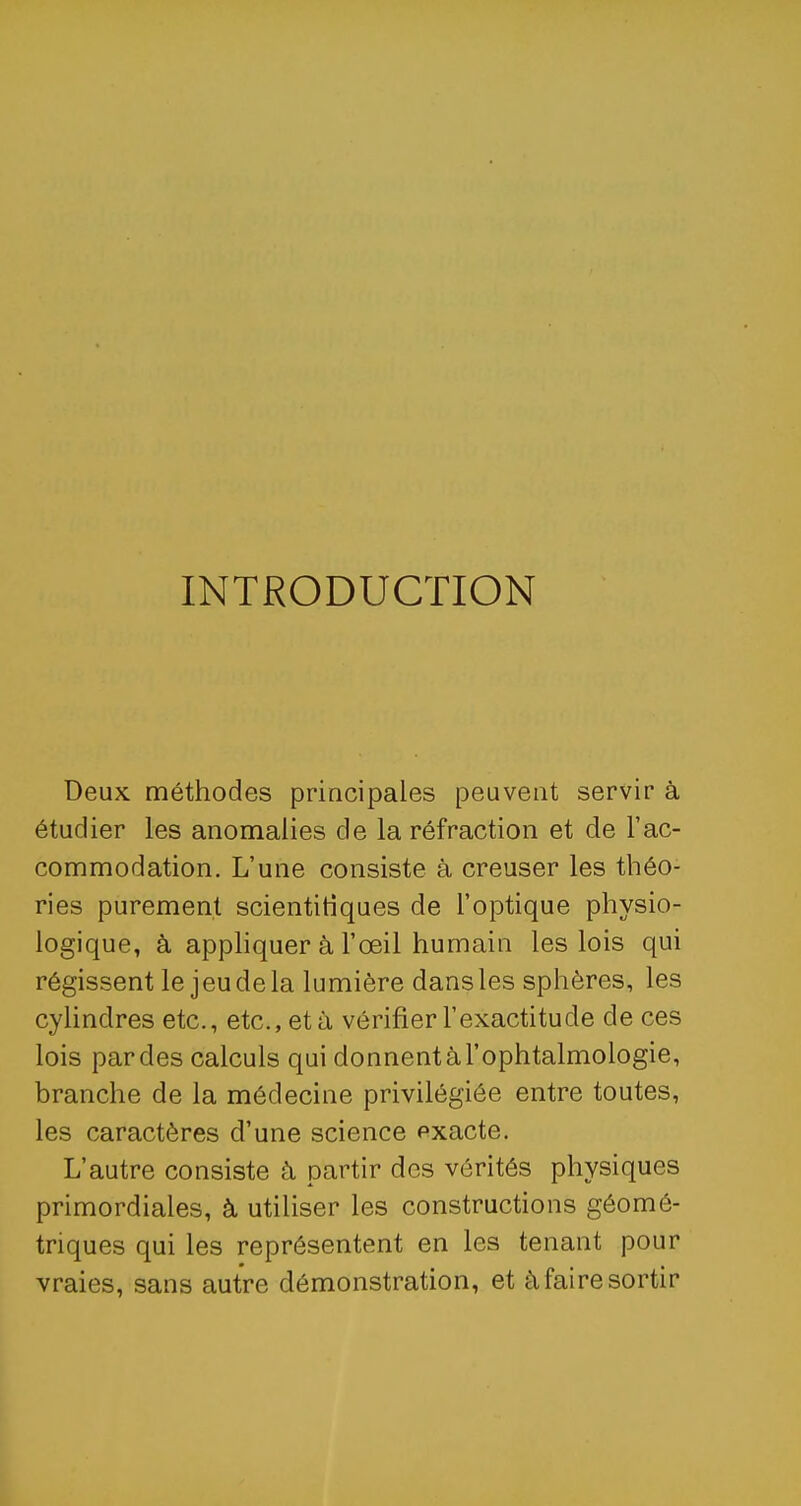 INTRODUCTION Deux méthodes principales peuvent servir à étudier les anomalies de la réfraction et de l'ac- commodation. L'une consiste à creuser les théo- ries purement scientifiques de l'optique physio- logique, à appliquer à l'œil humain les lois qui régissent le jeu de la lumière dans les sphères, les cylindres etc., etc., et à vérifier l'exactitude de ces lois par des calculs qui donnent à l'ophtalmologie, branche de la médecine privilégiée entre toutes, les caractères d'une science exacte. L'autre consiste à partir des vérités physiques primordiales, à utiliser les constructions géomé- triques qui les représentent en les tenant pour vraies, sans autre démonstration, et à faire sortir