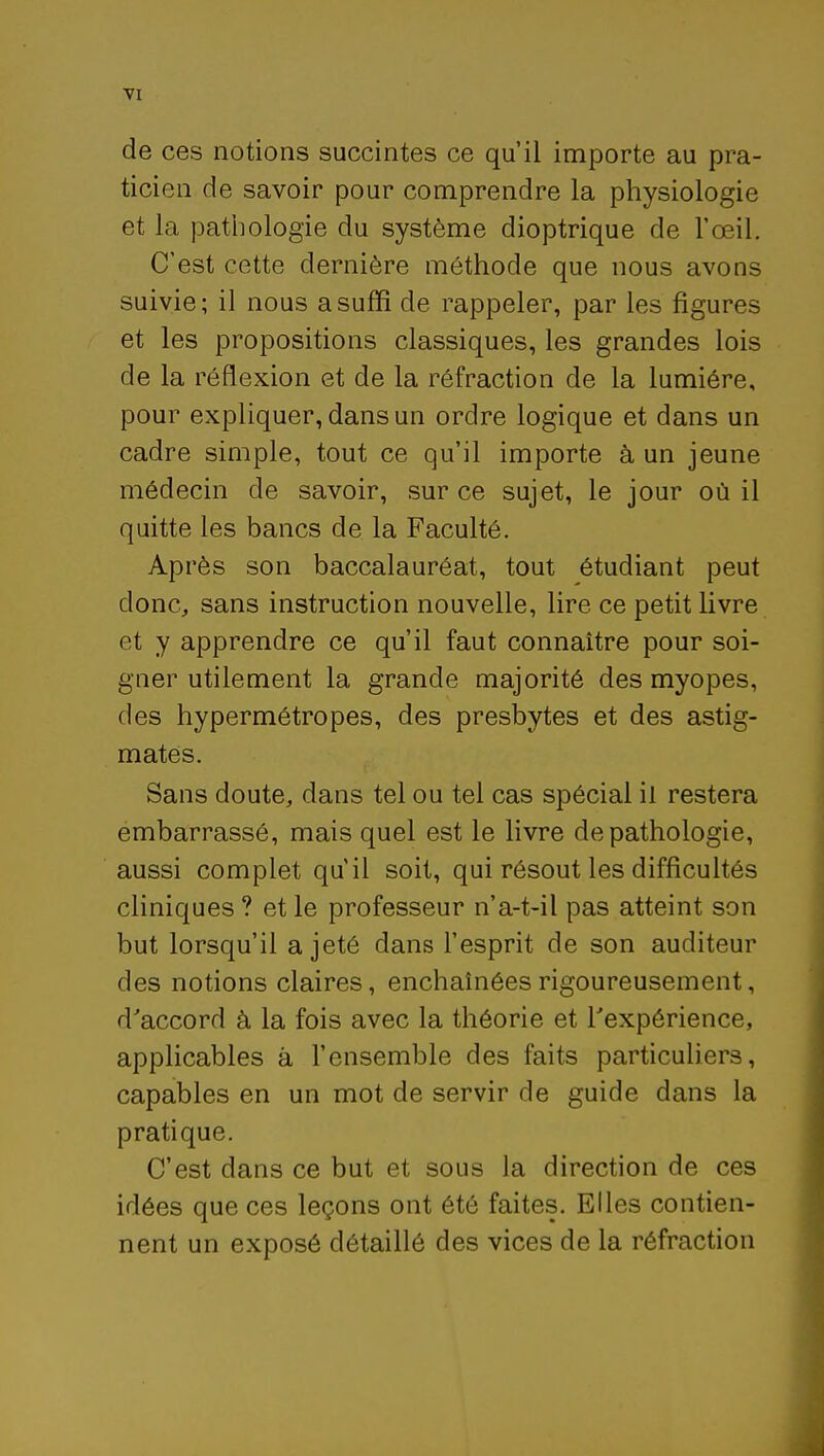 de ces notions succintes ce qu'il importe au pra- ticien de savoir pour comprendre la physiologie et la pathologie du système dioptrique de l'œil. C'est cette dernière méthode que nous avons suivie; il nous a suffi de rappeler, par les figures et les propositions classiques, les grandes lois de la réflexion et de la réfraction de la lumière, pour expliquer, dans un ordre logique et dans un cadre simple, tout ce qu'il importe à un jeune médecin de savoir, sur ce sujet, le jour où il quitte les bancs de la Faculté. Après son baccalauréat, tout étudiant peut donc, sans instruction nouvelle, lire ce petit livre et y apprendre ce qu'il faut connaître pour soi- gner utilement la grande majorité des myopes, des hypermétropes, des presbytes et des astig- mates. Sans doute, dans tel ou tel cas spécial il restera embarrassé, mais quel est le livre de pathologie, aussi complet qu'il soit, qui résout les difficultés cliniques ? et le professeur n'a-t-il pas atteint son but lorsqu'il a jeté dans l'esprit de son auditeur des notions claires, enchaînées rigoureusement, d'accord à la fois avec la théorie et l'expérience, applicables à l'ensemble des faits particuliers, capables en un mot de servir de guide dans la pratique. C'est dans ce but et sous la direction de ces idées que ces leçons ont été faites. Elles contien- nent un exposé détaillé des vices de la réfraction