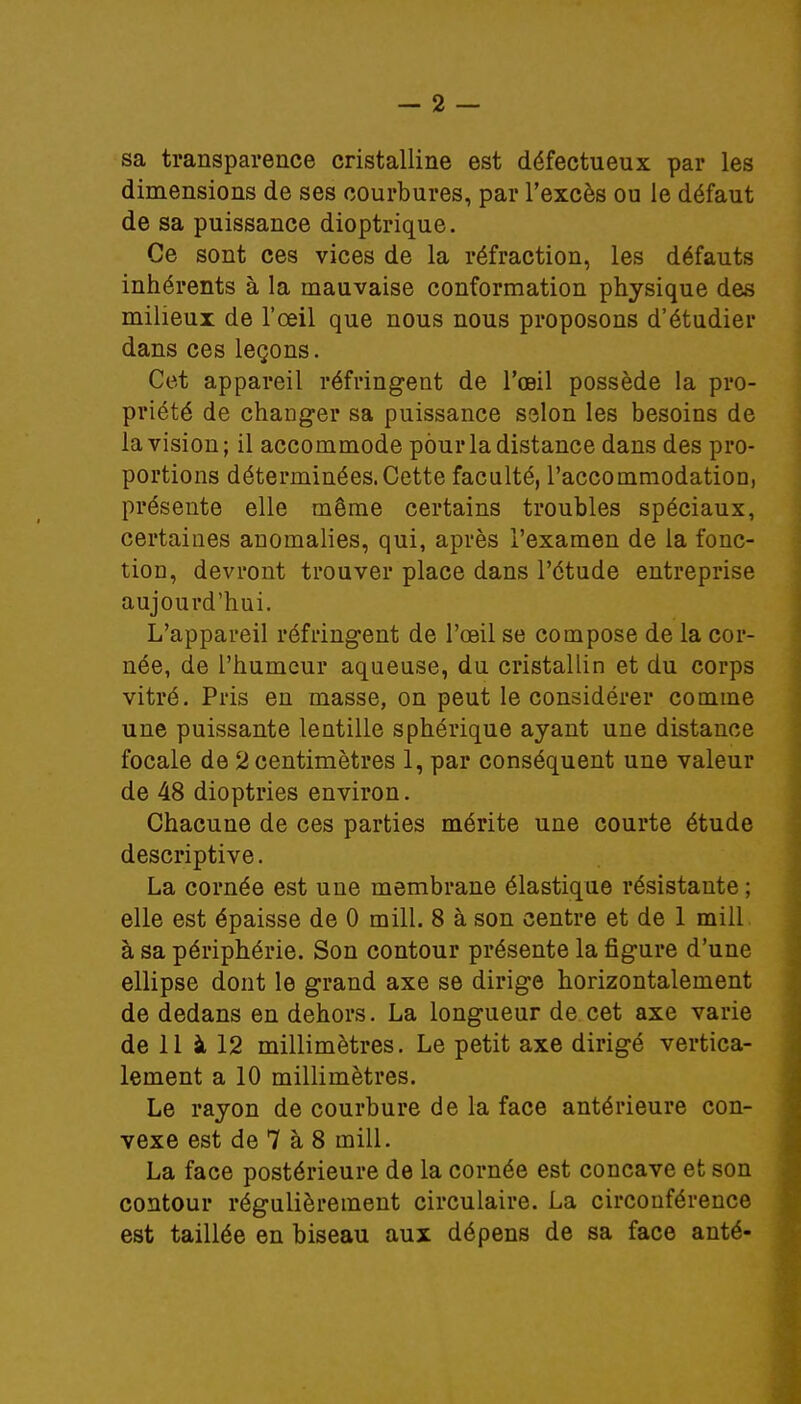 sa transparence cristalline est défectueux par les dimensions de ses courbures, par l'excès ou le défaut de sa puissance dioptrique. Ce sont ces vices de la réfraction, les défauts inhérents à la mauvaise conformation physique des milieux de l'œil que nous nous proposons d'étudier dans ces leçons. Cet appareil réfringent de l'œil possède la pro- priété de changer sa puissance selon les besoins de la vision ; il accommode pour la distance dans des pro- portions déterminées. Cette faculté, l'accommodation, présente elle même certains troubles spéciaux, certaines anomalies, qui, après l'examen de la fonc- tion, devront trouver place dans l'étude entreprise aujourd'hui. L'appareil réfringent de l'œil se compose de la cor- née, de l'humeur aqueuse, du cristallin et du corps vitré. Pris en masse, on peut le considérer comme une puissante lentille sphérique ayant une distance focale de 2 centimètres 1, par conséquent une valeur de 48 dioptries environ. Chacune de ces parties mérite une courte étude descriptive. La cornée est une membrane élastique résistante ; elle est épaisse de 0 mill. 8 à son centre et de 1 mill à sa périphérie. Son contour présente la figure d'une ellipse dont le grand axe se dirige horizontalement de dedans en dehors. La longueur de cet axe varie de 11 à 12 millimètres. Le petit axe dirigé vertica- lement a 10 millimètres. Le rayon de courbure de la face antérieure con- vexe est de 7 à 8 mill. La face postérieure de la cornée est concave et son contour régulièrement circulaire. La circonférence est taillée en biseau aux dépens de sa face anté-