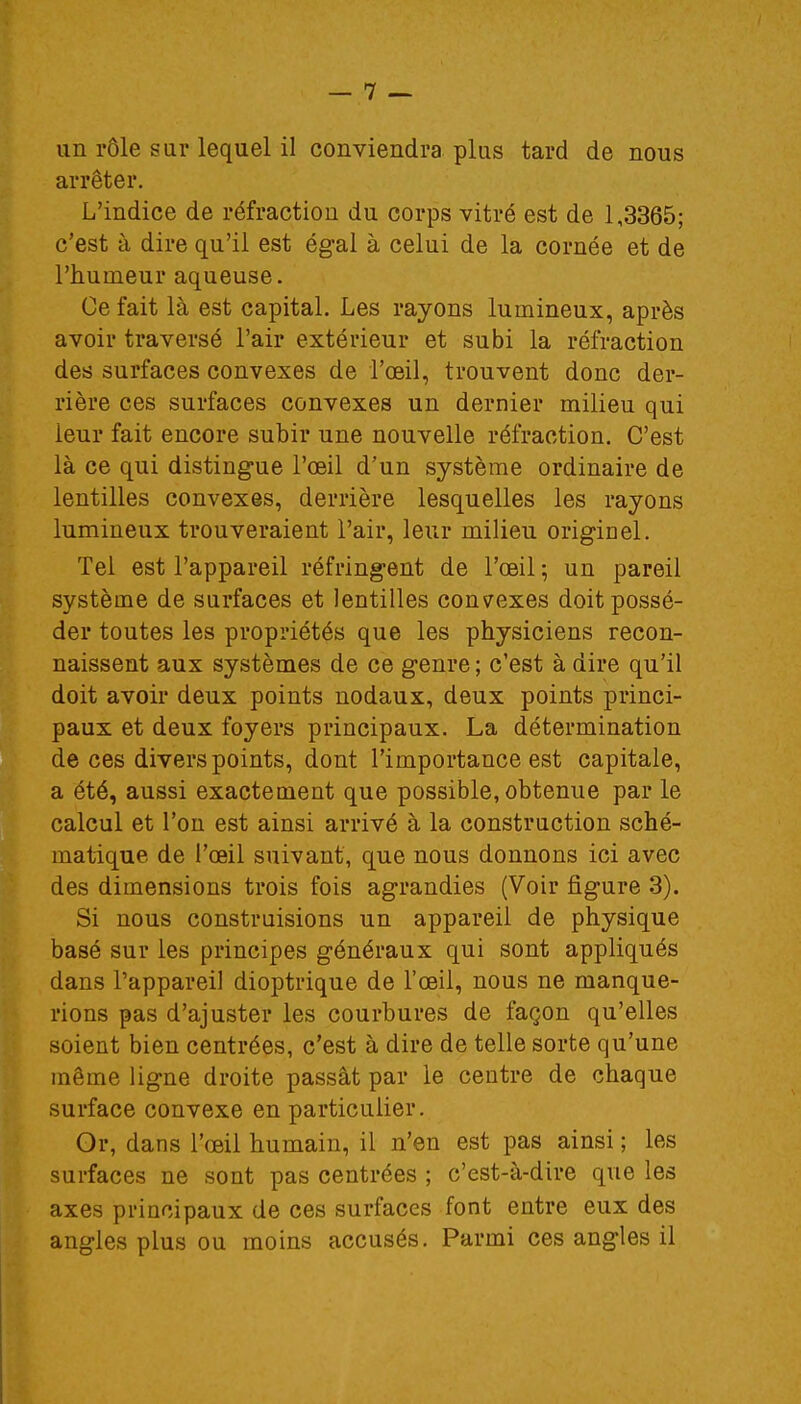 un rôle sur lequel il conviendra plus tard de nous arrêter. L'indice de réfraction du corps vitré est de 1,3365; c'est à dire qu'il est égal à celui de la cornée et de l'humeur aqueuse. Ce fait là est capital. Les rayons lumineux, après avoir traversé l'air extérieur et subi la réfraction des surfaces convexes de l'œil, trouvent donc der- rière ces surfaces convexes un dernier milieu qui ieur fait encore subir une nouvelle réfraction. C'est là ce qui distingue l'oeil d'un système ordinaire de lentilles convexes, derrière lesquelles les rayons lumineux trouveraient l'air, leur milieu originel. Tel est l'appareil réfringent de l'œil ; un pareil système de surfaces et lentilles convexes doit possé- der toutes les propriétés que les physiciens recon- naissent aux systèmes de ce genre ; c'est à dire qu'il doit avoir deux points nodaux, deux points princi- paux et deux foyers principaux. La détermination de ces divers points, dont l'importance est capitale, a été, aussi exactement que possible, obtenue par le calcul et l'on est ainsi arrivé à la construction sché- matique de l'œil suivant, que nous donnons ici avec des dimensions trois fois agrandies (Voir figure 3). Si nous construisions un appareil de physique basé sur les principes généraux qui sont appliqués dans l'appareil dioptrique de l'œil, nous ne manque- rions pas d'ajuster les courbures de façon qu'elles soient bien centrées, c'est à dire de telle sorte qu'une même ligne droite passât par le centre de chaque surface convexe en particulier. Or, dans l'œil humain, il n'en est pas ainsi ; les surfaces ne sont pas centrées ; c'est-à-dire que les axes principaux de ces surfaces font entre eux des angles plus ou moins accusés. Parmi ces angles il