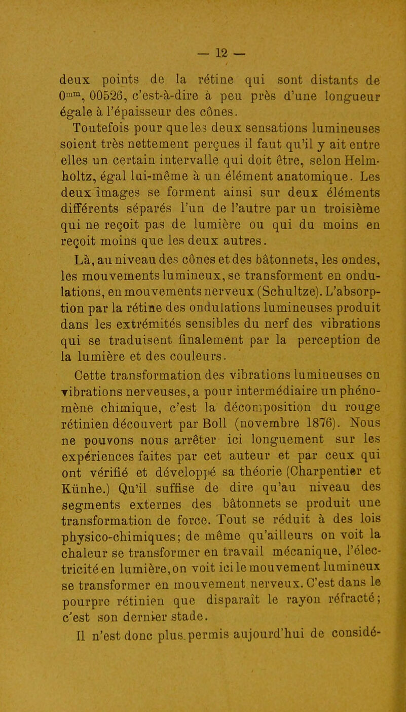 deux points de la rétine qui sont distants de 0mm, 00526, c'est-à-dire à peu près d'une longueur égale à l'épaisseur des cônes. Toutefois pour que les deux sensations lumineuses soient très nettement perçues il faut qu'il y ait entre elles un certain intervalle qui doit être, selon Helm- holtz, égal lui-même à un élément anatomique. Les deux images se forment ainsi sur deux éléments différents séparés l'un de l'autre par un troisième qui ne reçoit pas de lumière ou qui du moins en reçoit moins que les deux autres. Là, au niveau des cônes et des bâtonnets, les ondes, les mouvements lumineux, se transforment en ondu- lations, en mouvements nerveux (Schultze). L'absorp- tion par la rétine des ondulations lumineuses produit dans les extrémités sensibles du nerf des vibrations qui se traduisent finalement par la perception de la lumière et des couleurs. Cette transformation des vibrations lumiueuses en vibrations nerveuses, a pour intermédiaire un phéno- mène chimique, c'est la décomposition du rouge rétinien découvert par Boll (novembre 1876). Nous ne pouvons nous arrêter ici longuement sur les expériences faites par cet auteur et par ceux qui ont vérifié et développé sa théorie (Charpentier et Kûnhe.) Qu'il suffise de dire qu'au niveau des segments externes des bâtonnets se produit une transformation de force. Tout se réduit à des lois physico-chimiques; de même qu'ailleurs on voit la chaleur se transformer en travail mécanique, l'élec- tricité en lumière, on voit ici le mouvement lumineux se transformer en mouvement nerveux. C'est dans le pourpre rétinien que disparaît le rayon réfracté; c'est son dernier stade. Il n'est donc plus.permis aujourd'hui de considé-