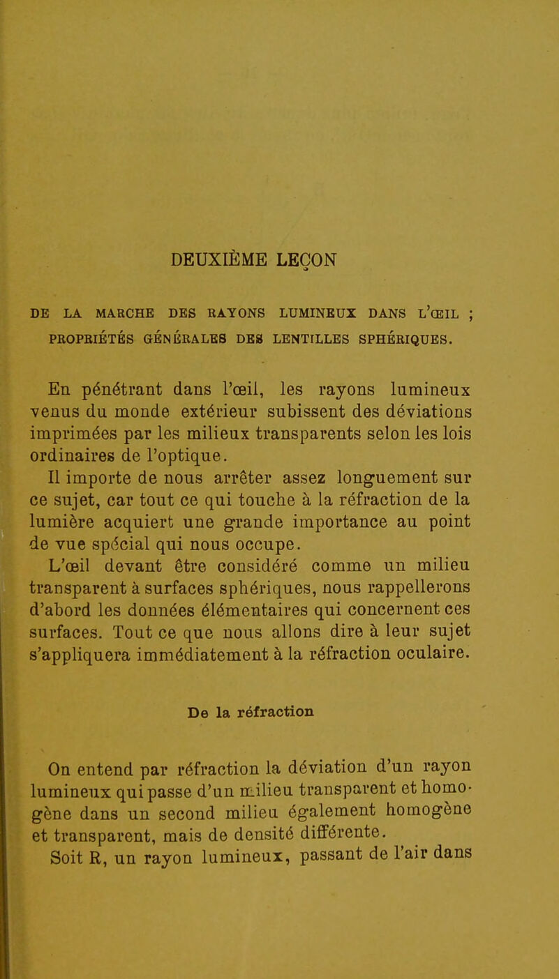 DEUXIÈME LEÇON DE LA MARCHE DES RAYONS LUMINEUX DANS L'ŒIL ; PROPRIÉTÉS GÉNÉRALES DES LENTILLES SPHÉRIQUES. En pénétrant dans l'œil, les rayons lumineux venus du monde extérieur subissent des déviations imprimées par les milieux transparents selon les lois ordinaires de l'optique. Il importe de nous arrêter assez longuement sur ce sujet, car tout ce qui touche à la réfraction de la lumière acquiert une grande importance au point de vue spécial qui nous occupe. L'œil devant être considéré comme un milieu transparent à surfaces sphériques, nous rappellerons d'abord les données élémentaires qui concernent ces surfaces. Tout ce que nous allons dire à leur sujet s'appliquera immédiatement à la réfraction oculaire. De la réfraction On entend par réfraction la déviation d'un rayon lumineux qui passe d'un milieu transparent et homo- gène dans un second milieu également homogène et transparent, mais de densité différente. Soit R, un rayon lumineux, passant de l'air dans