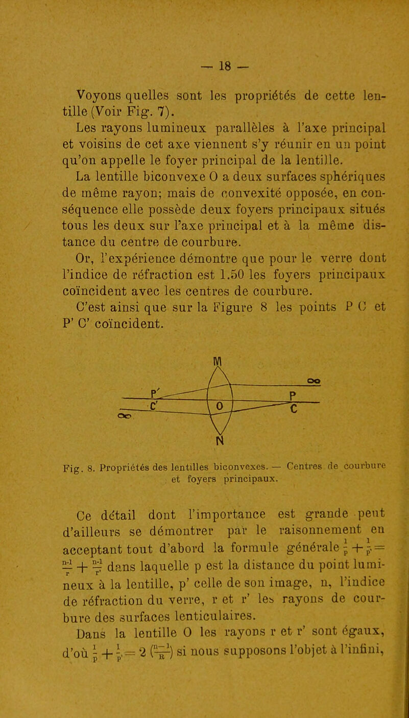 Voyons quelles sont les propriétés de cette len- tille (Voir Fig. 7). Les rayons lumineux parallèles à l'axe principal et voisins de cet axe viennent s'y réunir en un point qu'on appelle le foyer principal de la lentille. La lentille biconvexe 0 a deux surfaces sphériques de même rayon; mais de convexité opposée, en con- séquence elle possède deux foyers principaux situés tous les deux sur l'axe principal et à la même dis- tance du centre de courbure. Or, l'expérience démontre que pour le verre dont l'indice de réfraction est 1.50 les foyers principaux coïncident avec les centres de courbure. C'est ainsi que sur la Figure 8 les points P G et P' C' coïncident. m oo N Fig. 8. Propriétés des lentilles biconvexes. — Centres de courbure et foyers principaux. Ce détail dont l'importance est grande -peut d'ailleurs se démontrer par le raisonnement en acceptant tout d'abord la formule générale = 2i _|_ Bi1 dans laquelle p est la distance du point lumi- neux à la lentille, p' celle de son image, n, l'indice de réfraction du verre, r et r' les rayons de cour- bure des surfaces lenticulaires. Dans la lentille 0 les rayons r et r' sont égaux, d'où - +-,= 2 (tt) si nous supposons l'objet à l'infini,