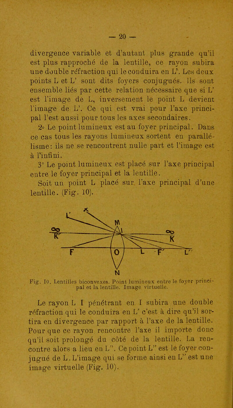 divergence variable et d'autant plus grande qu'il est plus rapproché de la lentille, ce rayon subira une double réfraction qui le conduira en L'. Les deux points L et L' sont dits foyers conjugués. Us sont ensemble liés par cette relation nécessaire que si L' est l'image de L, inversement le point L devient l'image de L'. Ce qui est vrai pour l'axe princi- pal l'est aussi pour tous les axes secondaires. 2° Le point lumineux est au foyer principal. Dans ce cas tous les rayons lumineux sortent en parallé- lisme: ils ne se rencontrent nulle part et l'image est à l'infini. 3° Le point lumineux est placé sur l'axe principal entre le foyer principal et la lentille. Soit un point L placé sui\ l'axe principal d'une lentille. (Fig. Ï0). N Fig. 10. Lentilles biconvexes. Point lumineux entre le foyer princi- pal et la lentille. Image virtuelle. Le rayon L I pénétrant en I subira une double réfraction qui le conduira en L' c'est à dire qu'il sor- tira en divergence par rapport à l'axe de la lentille. Pour que ce rayon rencontre l'axe il importe donc qu'il soit prolongé du côté de la lentille. La ren- contre alors a lieu en L. Ce point L est le foyer con- jugué de L. L'image qui se forme ainsi en L'' est une image virtuelle (Fig. 10).