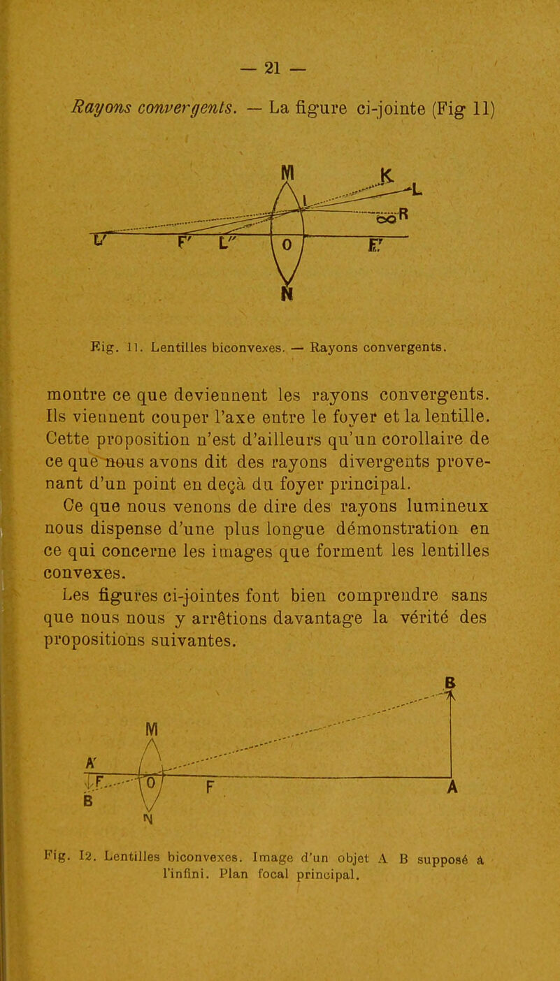 M 17 L Eig. 11. Lentilles biconvexes. — Rayons convergents. montre ce que deviennent les rayons convergents. Ils viennent couper l'axe entre le foyer et la lentille. Cette proposition n'est d'ailleurs qu'un corollaire de ce que nous avons dit des rayons divergents prove- nant d'un point en deçà du foyer principal. Ce que nous venons de dire des rayons lumineux nous dispense d'une plus longue démonstration en ce qui concerne les images que forment les lentilles convexes. Les figures ci-jointes font bien comprendre sans que nous nous y arrêtions davantage la vérité des propositions suivantes. B F A Fig. 12. Lentilles biconvexes. Image d'un objet A B supposé a l'infini. Plan focal principal.