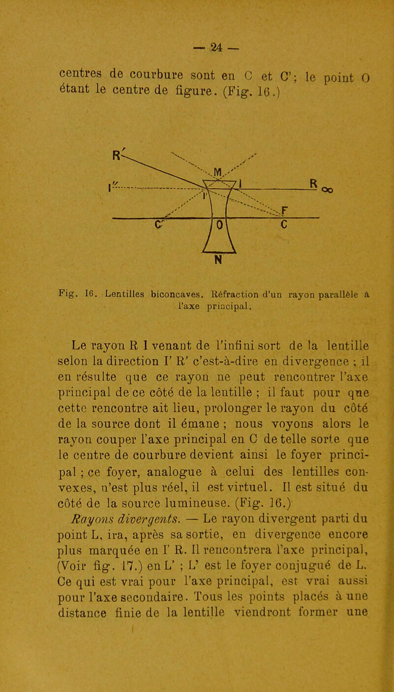 centres de courbure sont en C et C; le point G étant le centre de figure. (Fig. 16.) N Fig. 16. Lentilles biconcaves. Réfraction d'un rayon parallèle â l'axe principal. Le rayon R I venant de l'infini sort de la lentille selon la direction V R' c'est-à-dire en divergence : il en résulte que ce rayon ne peut rencontrer l'axe principal de ce côté de la lentille ; il faut pour que cette rencontre ait lieu, prolonger le rayon du côté de la source dont il émane ; nous voyons alors le rayon couper l'axe principal en C dételle sorte que le centre de courbure devient ainsi le foyer princi- pal ; ce foyer, analogue à celui des lentilles con- vexes, n'est plus réel, il est virtuel. Il est situé du côté de la source lumineuse. (Fig. 16.) Rayons divergents. — Le rayon divergent parti du point L, ira, après sa sortie, en divergence encore plus marquée en I' R. 11 rencontrera l'axe principal, (Voir fig. 17.) en L' ; L' est le foyer conjugué de L. Ce qui est vrai pour l'axe principal, est vrai aussi pour l'axe secondaire. Tous les points placés à une distance finie de la lentille viendront former une