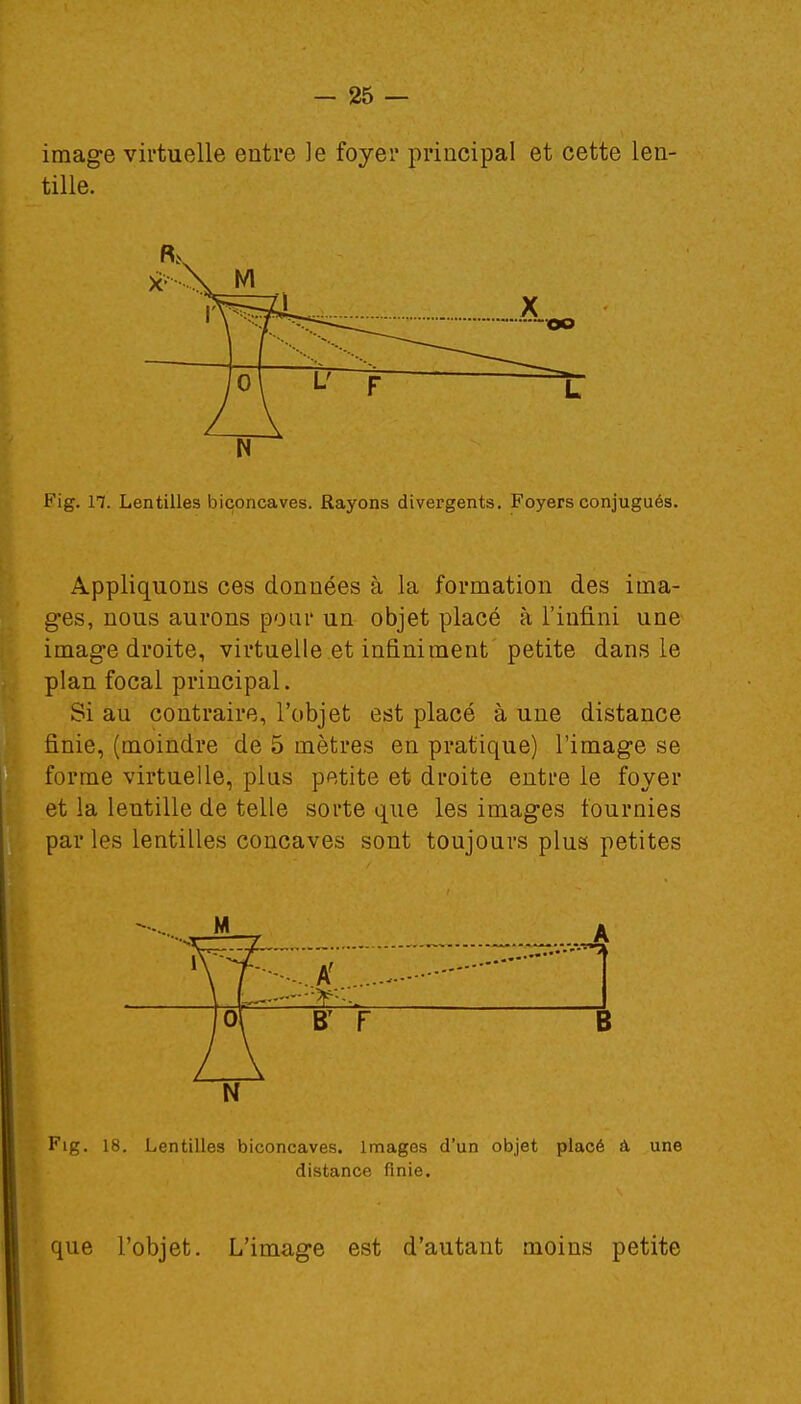 image virtuelle entre ]e foyer principal et cette len- tille. N Fig. 11. Lentilles biconcaves. Rayons divergents. Foyers conjugués. Appliquons ces données à la formation des ima- ges, nous aurons pour un objet placé à l'infini une image droite, virtuelle et infiniment petite dans le plan focal principal. Si au contraire, l'objet est placé à une distance finie, (moindre de 5 mètres en pratique) l'image se forme virtuelle, plus petite et droite entre le foyer et la lentille de telle sorte que les images fournies par les lentilles concaves sont toujours plus petites N Fig. 18. Lentilles biconcaves. Images d'un objet placé à une distance finie. que l'objet. L'image est d'autant moins petite