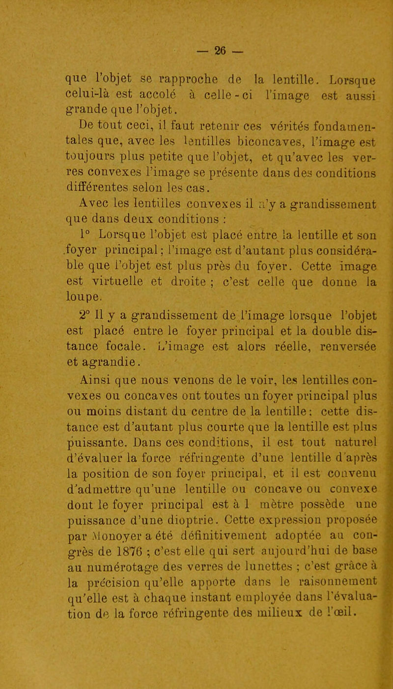 que l'objet se rapproche de la lentille. Lorsque celui-là est accolé à celle-ci l'image est aussi grande que l'objet. De tout ceci, il faut retenir ces vérités fondamen- tales que, avec les lentilles biconcaves, l'image est toujours plus petite que l'objet, et qu'avec les ver- res convexes l'image se présente dans des conditions différentes selon les cas. Avec les lentilles convexes il n'y a grandissement que dans deux conditions : 1° Lorsque l'objet est placé entre la lentille et son .foyer principal; l'image est d'autant plus considéra- ble que l'objet est plus près du foyer. Cette image est virtuelle et droite ; c'est celle que donne la loupe. 2° Il y a grandissement de l'image lorsque l'objet est placé entre le foyer principal et la double dis- tance focale. L'image est alors réelle, renversée et agrandie. Ainsi que nous venons de le voir, les lentilles con- vexes ou concaves ont toutes un foyer principal plus ou moins distant du centre de la lentille : cette dis- tance est d'autant plus courte que la lentille est plus puissante. Dans ces conditions, il est tout naturel d'évaluer la force réfringente d'une lentille d'après la position de son foyer principal, et il est convenu d'admettre qu'une lentille ou concave ou convexe dont le foyer principal est à 1 mètre possède une puissance d'une dioptrie. Cette expression proposée par Monoyer a été définitivement adoptée au con- grès de 1876 ; c'est elle qui sert aujourd'hui de base au numérotage des verres de lunettes ; c'est grâce à la précision qu'elle apporte dans le raisonnement qu'elle est à chaque instant employée dans l'évalua- tion de la force réfringente des milieux de l'œil.