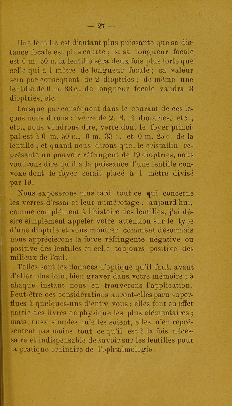 Une lentille est d'autant plus puissante que sa dis- tance focale est plus courte ; si sa longueur focale est 0 m. 50 c. la lentille sera deux fois plus forte que celle qui a 1 mètre de longueur focale ; sa valeur sera par conséquent de 2 dioptries ; de même une lentille de 0 m. 33 c. de longueur focale vaudra 3 dioptries, etc. Lorsque par conséquent dans le courant de ces le- çons nous dirons : verre de 2, 3, 4 dioptries, etc., etc., nous voudrons dire, verre dont le foyer princi- pal est à 0 m. 50 c, 0 m. 33 c. et 0 m. 25 c. de la lentille ; et quand nous dirons que. le cristallin re- présente un pouvoir réfringent de 19 dioptries, nous voudrons dire qu'il a la puissance d'une lentille con- vexe dont le foyer serait placé à 1 mètre divisé par 19. Nous exposerons plus tard tout ce qui concerne les verres d'essai et leur numérotage ; aujourd'hui, comme complément à l'histoire des lentilles, j'ai dé- siré simplement appeler votre attention sur le type d'une dioptrie et vous montrer comment désormais nous apprécierons la force réfringente négative ou positive des lentilles et celle toujours positive des milieux de l'œil. Telles sont les données d'optique qu'il faut, avant d'aller plus loin, bien graver dans votre mémoire ; à chaque instant nous en trouverons l'application. Peut-être ces considérations auront-elles paru super- flues à quelques-uns d'entre vous ; elles font en effet partie des livres de physique les plus élémentaires ; mais, au.ssi simples qu'elles soient, elles n'en repré- sentent pas moins tout ce qu'il est à la fois néces- saire et indispensable de savoir sur les lentilles pour la pratique ordinaire de l'ophtalmologie.