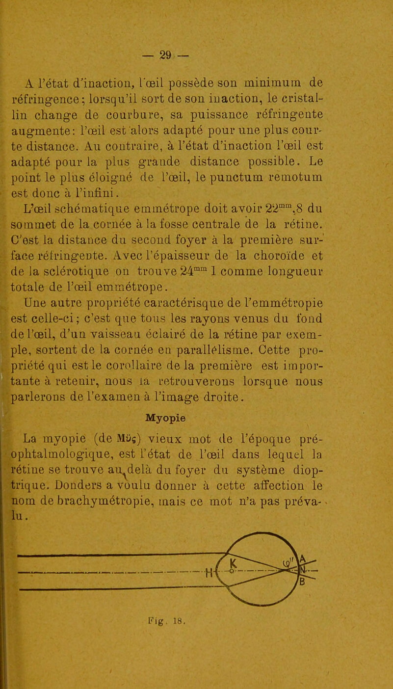 A l'état d'inaction, l'œil possède son minimum de réfringence; lorsqu'il sort de son inaction, le cristal- lin change de courbure, sa puissance réfringente augmente: l'œil est alors adapté pour une plus cour- te distance. Au contraire, à l'état d'inaction l'œil est adapté pour la plus grande distance possible. Le point le plus éloigné de l'œil, le punctum remotum est donc à l'infini. L'œil schématique emmétrope doit avoir 22mm,8 du sommet de la cornée à la fosse centrale de la rétine. C'est la distance du second foyer à la première sur- face réfringente. Avec l'épaisseur de la choroïde et de la sclérotique on trouve 24mm 1 comme longueur totale de l'œil emmétrope. Une autre propriété caractérisque de Temmétropie est celle-ci; c'est que tous les rayons venus du fond de l'œil, d'un vaisseau éclairé de la rétine par exem- ple, sortent de la cornée eu parallélisme. Cette pro- priété qui est le corollaire de la première est impor- tante à retenir, nous la retrouverons lorsque nous parlerons de l'examen à l'image droite. Myopie La myopie (de Mus) vieux mot de l'époque pré- ophtalmologique, est l'état de l'œil dans lequel la rétine se trouve au-delà du foyer du système diop- trique. Donders a voulu donner à cette affection le nom de brachymétropie, mais ce mot n'a pas préva- • lu. Fig. 18.