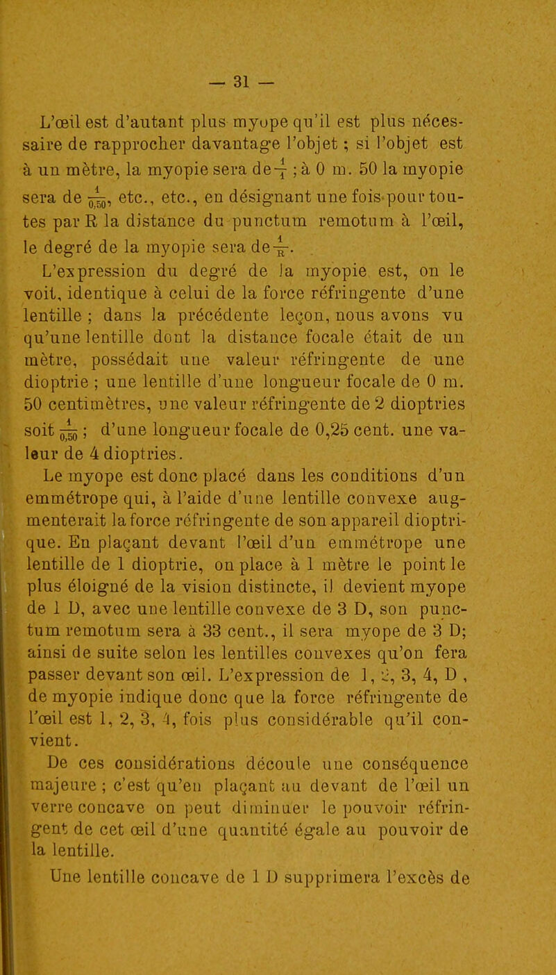 L'œil est d'autant plus myope qu'il est plus néces- saire de rapprocher davantage l'objet ; si l'objet est à un mètre, la myopie sera de-7 ; à 0 m. 50 la myopie sera de etc., etc., en désignant une fois pour tou- tes par R la distance du punctum remotum à l'œil, le degré de la myopie sera de-^-- L'expression du degré de la myopie est, on le voit, identique à celui de la force réfringente d'une lentille ; dans la précédente leçon, nous avons vu qu'une lentille dont la distance focale était de un mètre, possédait une valeur réfringente de une dioptrie ; une lentille d'une longueur focale de 0 m. 50 centimètres, une valeur réfringente de 2 dioptries soit jj^j ; d'une longueur focale de 0,25 cent, une va- leur de 4 dioptries. Le myope est donc placé dans les conditions d'un emmétrope qui, à l'aide d'une lentille convexe aug- menterait la force réfringente de son appareil dioptri- que. En plaçant devant l'œil d'un emmétrope une lentille de 1 dioptrie, on place à 1 mètre le point le plus éloigné de la vision distincte, il devient myope de 1 D, avec une lentille convexe de 3 D, son punc- tum remotum sera à 33 cent., il sera myope de 3 D; ainsi de suite selon les lentilles convexes qu'on fera passer devant son œil. L'expression de 1, 2, 3, 4, D , de myopie indique donc que la force réfringente de l'œil est 1, 2, 3, 4, fois plus considérable qu'il con- vient. De ces considérations découle une conséquence majeure ; c'est qu'en plaçant au devant de l'œil un verre concave on peut diminuer le pouvoir réfrin- gent de cet œil d'une quantité égale au pouvoir de la lentille. Une lentille concave de 1 D supprimera l'excès de