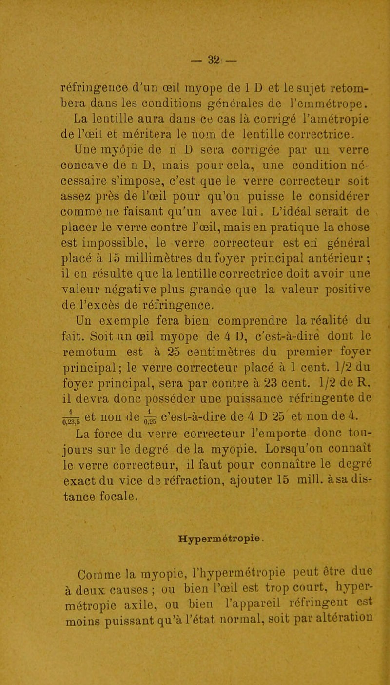 réfringence d'un œil myope de 1 D et le sujet retom- bera dans les conditions générales de l'emmétrope. La lentille aura dans ce cas là corrigé l'amétropie de l'œil et méritera le nom de lentille correctrice. Une myopie de ri D sera corrigée par un verre concave de n 1), mais pour cela, une condition né- cessaire s'impose, c'est que le verre correcteur soit assez près de l'œil pour qu'on puisse le considérer comme ne faisant qu'un avec lui <, L'idéal serait de placer le verre contre l'œil, mais en pratique la chose est impossible, le verre correcteur est en général placé à J5 millimètres du foyer principal antérieur; il en résulte que la lentille correctrice doit avoir une valeur négative plus grande que la valeur positive de l'excès de réfringence. Un exemple fera bien comprendre la réalité du fait. Soit an œil myope de 4 D, c'est-à-dire dont le remotum est à 25 centimètres du premier foyer principal; le verre correcteur placé à 1 cent. 1/2 du foyer principal, sera par contre à 23 cent. 1/2 de R. il devra donc posséder une puissance réfringente de et non de ~ c'est-à-dire de 4 D 25 et non de 4. La force du verre correcteur l'emporte donc tou- jours sur le degré de la myopie. Lorsqu'on connaît le verre correcteur, il faut pour connaître le degré exact du vice de réfraction, ajouter 15 mill. àsa dis- tance focale. Hypermétropie. Comme la myopie, l'hypermétropie peut être due à deux causes ; ou bien l'œil est trop court, hyper- métropie axile, ou bien l'appareil réfringent est moins puissant qu'à l'état normal, soit par altération