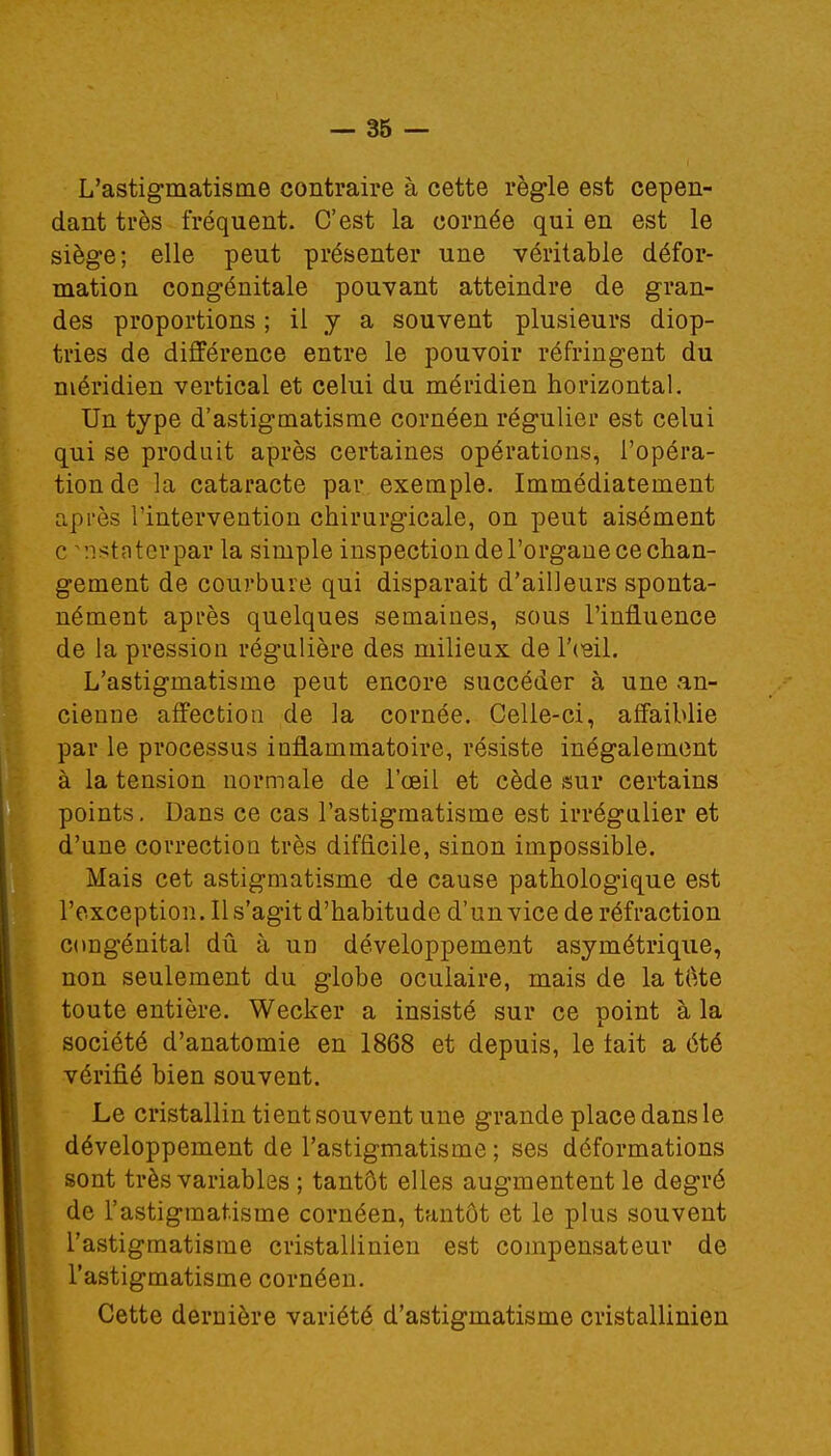 L'astigmatisme contraire à cette règle est cepen- dant très fréquent- C'est la cornée qui en est le siège; elle peut présenter une véritable défor- mation congénitale pouvant atteindre de gran- des proportions ; il y a souvent plusieurs diop- tries de différence entre le pouvoir réfringent du méridien vertical et celui du méridien horizontal. Un type d'astigmatisme cornéen régulier est celui qui se produit après certaines opérations, l'opéra- tion de la cataracte par exemple. Immédiatement après l'intervention chirurgicale, on peut aisément c nstaterpar la simple inspection de l'organe ce chan- gement de courbure qui disparait d'ailleurs sponta- nément après quelques semaines, sous l'influence de la pression régulière des milieux de l'œil. L'astigmatisme peut encore succéder à une an- cienne affection de la cornée. Celle-ci, affaiblie par le processus inflammatoire, résiste inégalement à la tension normale de l'oeil et cède sur certains points. Dans ce cas l'astigmatisme est irrégulier et d'une correction très difficile, sinon impossible. Mais cet astigmatisme de cause pathologique est l'exception. Il s'agit d'habitude d'un vice de réfraction congénital dû à un développement asymétrique, non seulement du globe oculaire, mais de la tôte toute entière. Wecker a insisté sur ce point à la société d'anatomie en 1868 et depuis, le tait a été vérifié bien souvent. Le cristallin tient souvent une grande place dans le développement de l'astigmatisme ; ses déformations sont très variables ; tantôt elles augmentent le degré de l'astigmatisme cornéen, tantôt et le plus souvent l'astigmatisme cristallinien est compensateur de l'astigmatisme cornéen. Cette dernière variété d'astigmatisme cristallinien