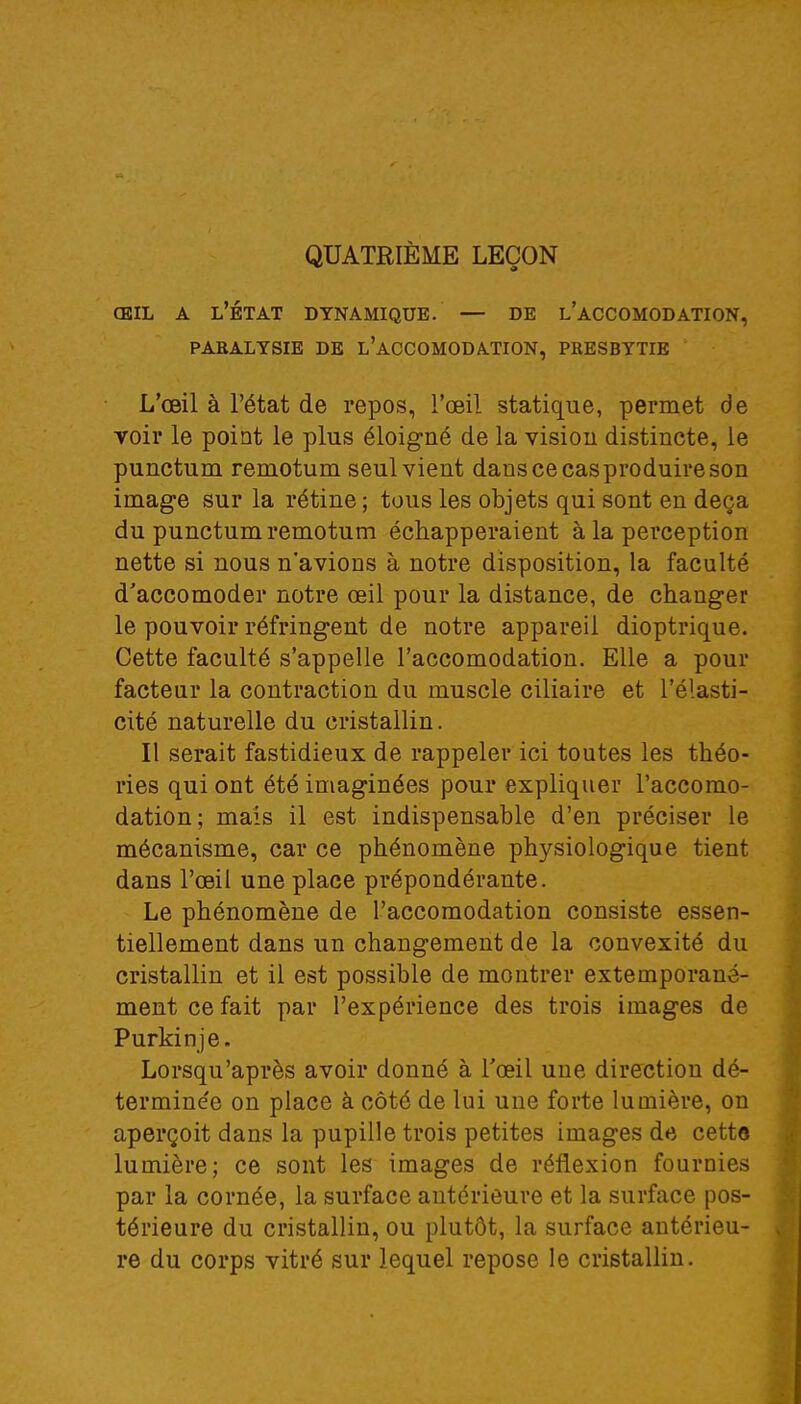 QUATRIÈME LEÇON œil a l'état dynamique. — de l'accomodation, paralysie de l'accomodation, presbytie L'œil à l'état de repos, l'œil statique, permet de voir le point le plus éloigné de la vision distincte, le punctum remotum seul vient dans ce cas produire son image sur la rétine ; tous les objets qui sont en deçà du punctum remotum échapperaient à la perception nette si nous n'avions à notre disposition, la faculté d'accomoder notre œil pour la distance, de changer le pouvoir réfringent de notre appareil dioptrique. Cette faculté s'appelle l'accomodation. Elle a pour facteur la contraction du muscle ciliaire et l'élasti- cité naturelle du cristallin. Il serait fastidieux de rappeler ici toutes les théo- ries qui ont été imaginées pour expliquer l'accomo- dation; mais il est indispensable d'en préciser le mécanisme, car ce phénomène physiologique tient dans l'œil une place prépondérante. Le phénomène de l'accomodation consiste essen- tiellement dans un changement de la convexité du cristallin et il est possible de montrer extemporané- mentcefait par l'expérience des trois images de Purkinje. Lorsqu'après avoir donné à l'œil une direction dé- terminée on place à côté de lui une forte lumière, on aperçoit dans la pupille trois petites images de cette lumière; ce sont les images de réflexion fournies par la cornée, la surface antérieure et la surface pos- térieure du cristallin, ou plutôt, la surface antérieu- re du corps vitré sur lequel repose le cristallin.