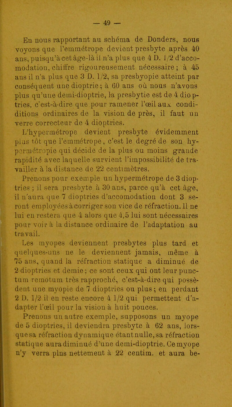 En nous rapportant au schéma de Donders, nous voyons que l'emmétrope devient presbyte après 40 ans, puisqu'à cet âge-là il n'a plus que 4 D. 1/2 d'acco- modatiou, chiffre rigoureusement nécessaire; à 45 ans il n'a plus que 3 D. 1/2, sa presbyopie atteint par conséquent une dioptrie; à 60 ans où nous n'avons plus qu'une demi-dioptrie, la presbytie est de 4 diop- tries, c'est-à-dire que pour ramener l'œil aux condi- ditions ordinaires de la vision de près, il faut un verre correcteur de 4 dioptries. L'hypermétrope devient presbyte évidemment plus tôt que l'emmétrope, c'est le degré de son hy- permétropie qui décide de la plus ou moins grande rapidité avec laquelle survient l'impossibilité de tra- vailler à la distance de 22 centimètres. Prenons pour exemple un hypermétrope de 3 diop- tries ; il sera presbyte h 30 ans, parce qu'à cet âge, il n'aura que 7 dioptries d'accomodation dont 3 se- ront employées à corriger son vice de réfraction. 11 ne lui eu restera que 4 alors que 4,5 lui sont nécessaires pour voir à la distance ordinaire de l'adaptation au travail. Les myopes deviennent presbytes plus tard et quelques-uns ne le deviennent jamais, même à 75 ans, quand la réfraction statique a diminué de 2 dioptries et demie ; ce sont ceux qui ont leur punc- tum remotum très rapproché, c'est-à-dire qui possè- dent une myopie de 7 dioptries ou plus; en perdant 2 D. 1/2 il en reste encore 4 1/2 qui permettent d'a- dapter l'œil pour la vision à huit pouces. Prenons un autre exemple, supposons un myope de 5 dioptries, il deviendra presbyte à 62 ans, lors- que sa réfraction dynamique étant nulle, sa réfraction statique aura diminué d'une demi-dioptrie. Ce myope n'y verra pins nettement à 22 centim. et aura be-