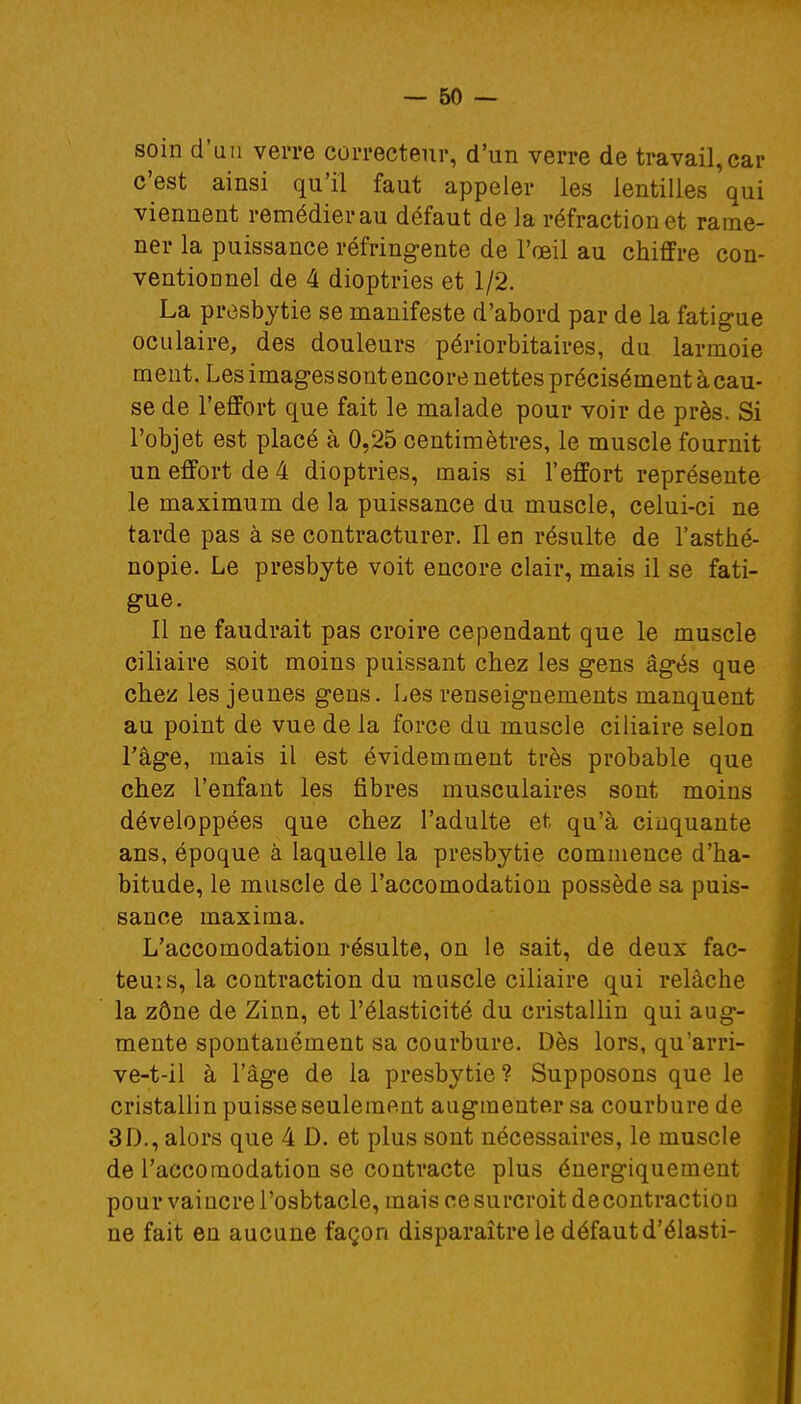 soin d'un verre correcteur, d'un verre de travail,car c'est ainsi qu'il faut appeler les lentilles qui viennent remédier au défaut de la réfraction et rame- ner la puissance réfringente de l'œil au chiffre con- ventionnel de 4 dioptries et 1/2. La presbytie se manifeste d'abord par de la fatigue oculaire, des douleurs périorbitaires, du larmoie ment. Les images sont encore nettes précisément à cau- se de l'effort que fait le malade pour voir de près. Si l'objet est placé à 0,25 centimètres, le muscle fournit un effort de 4 dioptries, mais si l'effort représente le maximum de la puissance du muscle, celui-ci ne tarde pas à se contracturer. Il en résulte de l'asthé- nopie. Le presbyte voit encore clair, mais il se fati- gue. Il ne faudrait pas croire cependant que le muscle ciliaire soit moins puissant chez les gens âgés que chez les jeunes gens. Les renseignements manquent au point de vue de la force du muscle ciliaire selon l'âge, mais il est évidemment très probable que chez l'enfant les fibres musculaires sont moins développées que chez l'adulte et qu'à cinquante ans, époque à laquelle la presbytie commence d'ha- bitude, le muscle de l'accomodation possède sa puis- sance maxima. L'accomodation résulte, on le sait, de deux fac- teuis, la contraction du muscle ciliaire qui relâche la zône de Zinn, et l'élasticité du cristallin qui aug- mente spontanément sa courbure. Dès lors, qu'arri- ve-t-il à l'âge de la presbytie ? Supposons que le cristallin puisse seulement augmenter sa courbure de 3D., alors que 4 D. et plus sont nécessaires, le muscle de l'accomodation se contracte plus énergiquement pour vaincre l'osbtacle, mais ce surcroit decontraction ne fait en aucune façon disparaître le défaut d'élasti-