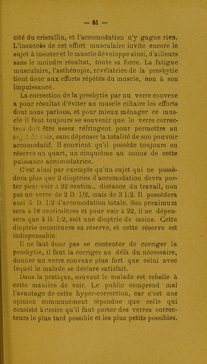 cité du cristallin, et l'accomodation n'y gagne rien. L'insuccès de cet effort musculaire invite encore le sujet à insister et le muscle développe ainsi, d'ailleurs sans le moindre résultat, toute sa force. La fatigue musculaire, l'asthénopie, révélatrice de la presbytie tient donc aux efforts répétés du muscle, non à son impuissance. La correction de la presbytie par uu verre convexe a pour résultat d'éviter au muscle ciliaire les efforts dont nous parlons, et pour mieux ménager ce mus- cle il faut toujours se souvenir que le verre correc- te iu- doit être assez réfringent, pour permettre au suj £ d : voir, sans dépenser la totalité de son pouvoir accomodatif. Il convient qu'il possède toujours en réserve un quart, un cinquième au moins de cette puissance accomodatrice. C'est ainsi par exemple qu'un sujet qui ne possé- dera plus que 2 dioptries d'accomodation devra por- ter pour voir à 22 centim., distance du travail, non pas un verre de 2 D. 1/2, mais de 3 1/2. Il possédera ansi 5 D. 1/2 d'accomodation totale. Son proximum sera à 18 centimètres et pour voir à 22, il ne dépen- sera que 4 D. 1/2, soit une dioptrie de moins. Cette dioptrie constituera sa réserve, et cette réserve est indispensable. Il ne faut donc pas se contenter de corriger la presbytie, il faut la corriger au délà du nécessaire, donner un verre convexe plus fort que celui avec lequel le malade se déclare satisfait. Dans la pratique, souvent le malade est rebelle à cette manière de voir. Le public comprend mal l'avantage de cette hyper-correction, car c'est une opinion communément répandue que celle qui consiste à croire qu'il faut porter des verres correc- teurs le plus tard possible et les plus petits possibles.