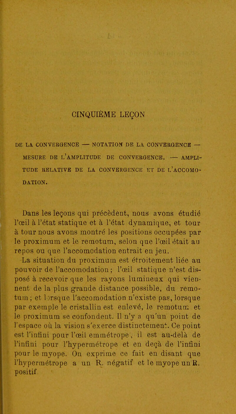 CINQUIÈME LEÇON DE LA CONVERGENCE — NOTATION DE LA CONVERGENCE — MESURE DE l'AMPLITUDE DE CONVERGENCE. — AMPLI- TUDE RELATIVE DE LA CONVERGENCE ET DE L'ACCOMO- DATION. Dans les leçons qui précèdent, nous avons étudié l'œil à l'état statique et à l'état dynamique, et tour à tour nous avons montré les positions occupées par le proximum et le remotum, selon que l'œil était au repos ou que l'accomodation entrait en jeu. La situation du proximum est étroitement liée au pouvoir de l'accomodation ; l'œil statique n'est dis- posé à recevoir que les rayons lumineux qui vien- nent de la plus grande distance possible, du remo- tum ; et lorsque l'accomodation n'existe pas, lorsque par exemple le cristallin est enlevé, le remotum et le proximum se confondent. Il n'y a qu'un point de l'espace où la vision s'exerce distinctement. Ce point est l'infini pour l'œil emmétrope, il est au-delà de l'infini pour l'hypermétrope et en deçà de l'infini pour le myope. On exprime ce fait en disant que l'hypermétrope a un R. négatif et le myope un R. positif