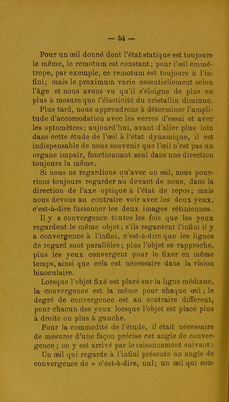 Pour un œil donné dont l'état statique est toujours le même, le remotum est constant; pour l'oeil emmé- trope, par exemple, ce remotum est toujours à l'in- fini; mais le proximum varie essentiellement selon l'âge et nous avons vu qu'il s'éloigne de plus en plus à mesure que l'élasticité du cristallin diminue. Plus tard, nous apprendrons à déterminer l'ampli- tude d'accomodation avec les verres d'essai et avec les optomètres; aujourd'hui, avant d'aller plus loin dans cette étude de l'oeil à l'état dynamique, il est indispensable de nous souvenir que l'oeil n'est pas un organe impair, fonctionnant seul dans une direction toujours la même. Si nous ne regardions qu'avec un oeil, nous pour- rions toujours regarder au devant de nous, dans la direction de l'axe optique à l'état de repos ; mais nous devons au contraire voir avec les deux yeux, c'est-à-dire fusionner les deux images rétiniennes. Il y a convergence toutes les fois que les yeux regardent le même objet; s'ils regardent l'infini il y a convergence à l'infini, c'est-à-dire que les lignes de regard sont parallèles ; plus l'objet se rapproche, plus les yeux convergent pour le fixer en même temps, ainsi que cela est nécessaire dans la vision binoculaire. Lorsque l'objet fixé est placé sur la ligne médiane, la convergence est la même pour chaque œil ; le degré de convergence est au contraire différent, pour chacun des yeux lorsque l'objet est placé plus à droite ou plus à gauche. Pour la commodité de l'étude, il était nécessaire de mesurer d'une façon précise cet angle de conver- gence ; on y est arrivé par le raisonnement suivant: Un œil qui regarde à l'infini présente un angle de convergence de » c'est-à-dire, nul; un œil qui con-