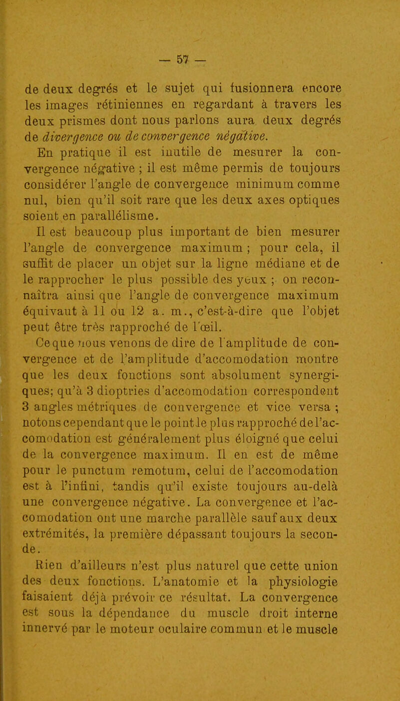 de deux degrés et le sujet qui fusionnera encore les images rétiniennes en regardant à travers les deux prismes dont nous parlons aura deux degrés de divergence ou de convergence négative. En pratique il est inutile de mesurer la con- vergence négative ; il est même permis de toujours considérer l'angle de convergence minimum comme nul, bien qu'il soit rare que les deux axes optiques soient en parallélisme. Il est beaucoup plus important de bien mesurer l'angle de convergence maximum ; pour cela, il suffit de placer un objet sur la ligne médiane et de le rapprocher le plus possible des yeux ; on recon- naîtra ainsi que l'angle de convergence maximum équivaut à 11 ou 12 a. m., c'est-à-dire que l'objet peut être très rapproché de l'oeil. Ceque nous venons de dire de l'amplitude de con- vergence et de l'amplitude d'accomodation montre que les deux fonctions sont absolument synergi- ques; qu'à 3 dioptries d'accomodation correspondent 3 angles métriques de convergence et vice versa ; notons cependant que le pointle plus rapproché del'ac- comodation est généralement plus éloigné que celui de la convergence maximum. Il en est de même pour le punctum remotum, celui de l'accomodation est à l'infini, tandis qu'il existe toujours au-delà une convergence négative. La convergence et l'ac- comodation ont une marche parallèle sauf aux deux extrémités, la première dépassant toujours la secon- de. Rien d'ailleurs n'est plus naturel que cette union des deux fonctions. L'anatomie et la physiologie faisaient déjà prévoir ce résultat. La convergence est sous la dépendance du muscle droit interne innervé par le moteur oculaire commun et le muscle