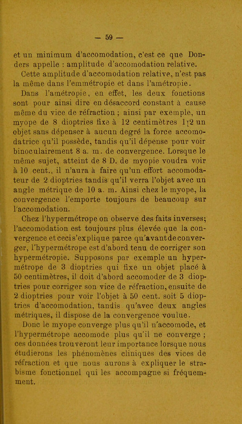 et un minimum d'accomodation, c'est ce que Don- ders appelle : amplitude d'accomodation relative. Cette amplitude d'accomodation relative, n'est pas la même dans l'emmétropie et dans Pamétropie. Dans l'a métro pie, en effet, les deux fonctions sont pour ainsi dire en désaccord constant à cause même du vice de réfraction ; ainsi par exemple, un myope de 8 dioptries fixe à 12 centimètres 1t2 un objet sans dépenser à aucun degré la force accomo- datrice qu'il possède, tandis qu'il dépense pour voir binoculairement 8 a. m. de convergence. Lorsque le même sujet, atteint de 8 D. de myopie voudra voir à 10 cent., il n'aura à faire qu'un effort accomoda- teur de 2 dioptries tandis qu'il verra l'objet avec un angle métrique de 10 a. m. Ainsi chez le myope, la convergence l'emporte toujours de beaucoup sur Faccoinodation. Chez l'hypermétrope on observe des faits inverses; l'accomodation est toujours plus élevée que la con- vergence etcecis'explique parce qu'avant de conver- ger, l'hypermétrope est d'abord tenu de corriger son hypermétropie. Supposons par exemple un hyper- métrope de 3 dioptries qui fixe un objet placé à 50 centimètres, il doit d'abord accomoder de 3 diop- tries pour corriger son vice de réfraction, ensuite de 2 dioptries pour voir l'objet à 50 cent, soit 5 diop- tries d'accomodation, tandis qu'avec deux angles métriques, il dispose de la convergence voulue. Donc le myope converge plus qu'il n'accomode, et l'hypermétrope accomode plus qu'il ne converge ; ces données trouveront leur importance lorsque nous étudierons les phénomènes cliniques des vices de réfraction et que nous aurons à expliquer le stra- bisme fonctionnel qui les accompagne si fréquem- ment.