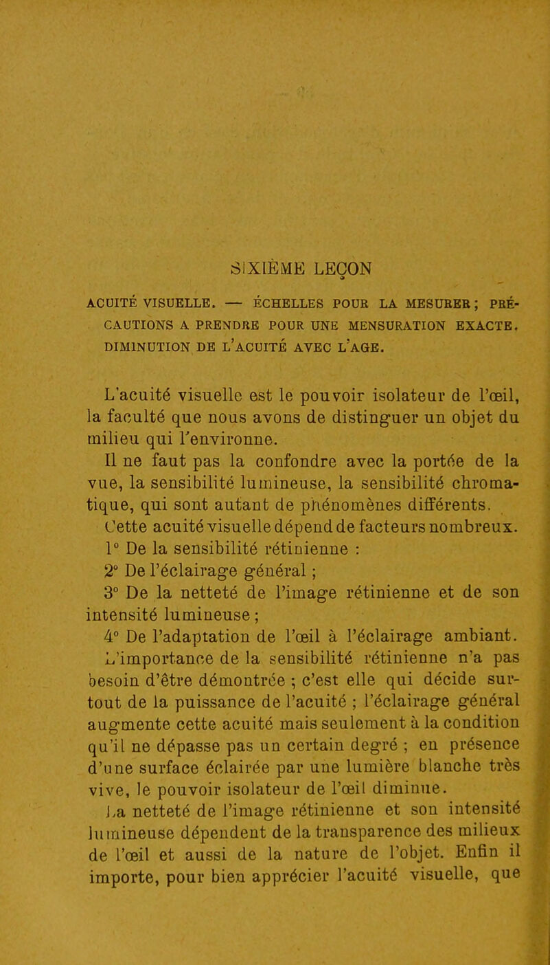 SIXIÈME LEÇON ACUITÉ VISUELLE. — ÉCHELLES POUR LA MESURER ; PRÉ- CAUTIONS A PRENDRE POUR UNE MENSURATION EXACTE. DIMINUTION DE L'ACUITÉ AVEC L'AGE. L'acuité visuelle est le pouvoir isolateur de l'œil, la faculté que nous avons de distinguer un objet du milieu qui l'environne. Il ne faut pas la confondre avec la portée de la vue, la sensibilité lumineuse, la sensibilité chroma- tique, qui sont autant de phénomènes différents. Cette acuité visuelle dépend de facteurs nombreux. 1° De la sensibilité rétinienne : 2° De l'éclairage général ; 3° De la netteté de l'image rétinienne et de son intensité lumineuse; 4° De l'adaptation de l'œil à l'éclairage ambiant. L'importance de la sensibilité rétinienne n'a pas besoin d'être démontrée ; c'est elle qui décide sur- tout de la puissance de l'acuité ; l'éclairage général augmente cette acuité mais seulement à la condition qu'il ne dépasse pas un certain degré ; en présence dl'une surface éclairée par une lumière blanche très vive, le pouvoir isolateur de l'œil diminue. La netteté de l'image rétinienne et son intensité lumineuse dépendent de la transparence des milieux de l'œil et aussi de la nature de l'objet. Enfin il importe, pour bien apprécier l'acuité visuelle, que