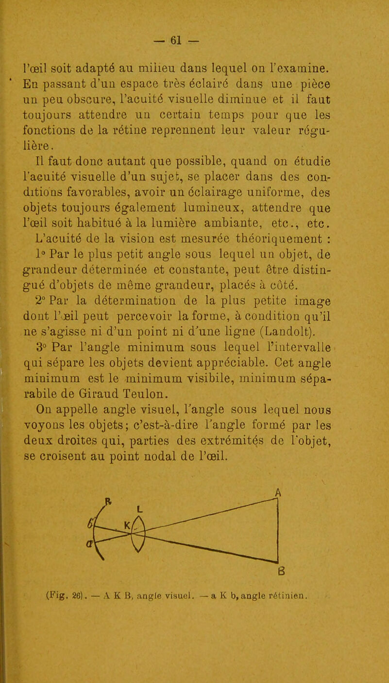 l'œil soit adapté au miheu dans lequel on l'examine. En passant d'un espace très éclairé dans une pièce un peu obscure, l'acuité visuelle diminue et il faut toujours attendre un certain temps pour que les fonctions de la rétine reprennent leur valeur régu- lière . Il faut donc autant que possible, quand on étudie l'acuité visuelle d'un sujet, se placer dans des con- ditions favorables, avoir un éclairage uniforme, des objets toujours également lumineux, attendre que l'œil soit habitué à la lumière ambiante, etc., etc. L'acuité de la vision est mesurée théoriquement : 1° Par le plus petit angle sous lequel un objet, de grandeur déterminée et constante, peut être distin- gué d'objets de même grandeur, placés à côté. 2° Par la détermination de la plus petite image dont l'oeil peut percevoir la forme, à condition qu'il ne s'agisse ni d'un point ni d'une ligne (Landolt). 3° Par l'angle minimum sous lequel l'intervalle qui sépare les objets devient appréciable. Cet angle minimum est le minimum visibile, minimum sépa- rabile de Giraud Teulon. On appelle angle visuel, l'angle sous lequel nous voyons les objets; c'est-à-dire l'angle formé par les deux droites qui, parties des extrémités de l'objet, se croisent au point nodal de l'œil. A 6 (Fig. 26). — A K B, angle visuel. —a K b,angle rétinien.