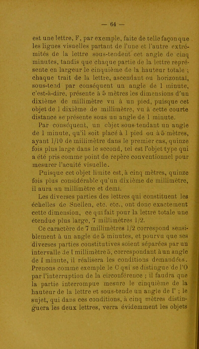 est une lettre, F, par exemple, faite de telle façon que les lignes visuelles partant de l'une et l'autre extré- mités de la lettre sous-tendent cet angle de cinq minutes, tandis que chaque partie de la lettre repré- sente en largeur le cinquième de la hauteur totale ; chaque trait de la lettre, ascendant ou horizontal, sous-tend par conséquent un angle de 1 minute, c'est-à-dire, présente à 5 mètres les dimensions d'un dixième de millimètre vu à un pied, puisque cet objet de 1 dixième de .millimètre, vu à cette courte distance se présente sous un angle de 1 minute. Par conséquent, un objet sous-tendant un angle de 1 minute, qu'il soit placé à 1 pied ou à 5 mètres, ayant 1/10 de millimètre dans le premier cas, quinze fois plus large dans le second, tel est l'objet type qui a été pris comme point de repère conventionnel pour mesurer l'acuité visuelle. Puisque cet objet limite est, à cinq mètres, quinze fois plus considérable qu'un dixième de millimètre, il aura un millimètre et demi. Les diverses parties des lettres qui constituent les échelles de Snellen, etc. etc., ont donc exactement cette dimension, ce qui fait pour la lettre totale une étendue plus large, 7 millimètres 1/2. Ce caractère de 7 millimètres 1/2 correspond sensi- blement à un angle de 5 minutes, et pourvu que ses diverses parties constitutives soient séparées par un intervalle de l millimètre 5, correspondant à un angle de I minute, il réalisera les conditions demandées. Prenons comme exemple le C qui se distingue de l'O par l'interruption de la circonférence ; il faudra que la partie interrompue mesure le cinquième de la hauteur de la lettre et sous-tende Un angle de V ; le sujet, qui dans ces conditions, à cinq mètres distin- guera les deux lettres, verra évidemment les objets