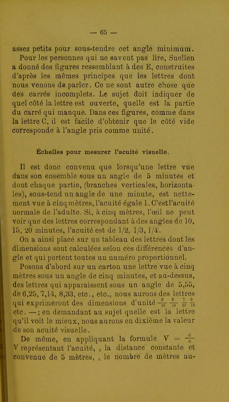 assez petits pour sous-tendre cet angle minimum. Pour les personnes qui ne savent pas lire, Snellen a donné des figures ressemblant à des E, construites d'après les mêmes principes que les lettres dont nous venons de parler. Ce ne sont autre chose que des carrés incomplets. Le sujet doit indiquer de quel côté la lettre est ouverte, quelle est la partie du carré qui manque. Dans ces figures, comme dans la lettre C, il est facile d'obtenir que le côté vide corresponde à l'angle pris comme unité. Échelles pour mesurer l'acuité visuelle. Il est donc convenu que lorsqu'une lettre vue dans son ensemble sous un angle de 5 minutes et dont chaque partie, (branches verticales, horizonta- les), sous-tend un angle de une minute, est nette- ment vue à cinq mètres, l'acuité égale 1. C'estl'acuité normale de l'adulte. Si, à cinq mètres, l'œil ne peut voir que des lettres correspondant à des angles de 10, 15, '20 minutes, l'acuité est de 1/2, 1/3, 1/4. On a ainsi placé sur un tableau des lettres dont les dimensions sont calculées selon ces différences d'an- gle et qui portent toutes un numéro proportionnel. Posons d'abord sur un carton une lettre vue à cinq mètres sous un angle de cinq minutes, et au-dessus, des lettres qui apparaissent sous un angle de 5,55, de 6,25, 7,14, 8,33, etc., etc., nous aurons des lettres qui exprimeront des dimensions d'unité -tôt Iô~ w tô etc. —; en demandant au sujet quelle est la lettre qu'il voit le mieux, nous aurons en dixième la valeur de son acuité visuelle. De même, en appliquant la formule V = — V représentant l'acuité, d la distance constante et convenue de 5 mètres, n le nombre de mètres au-