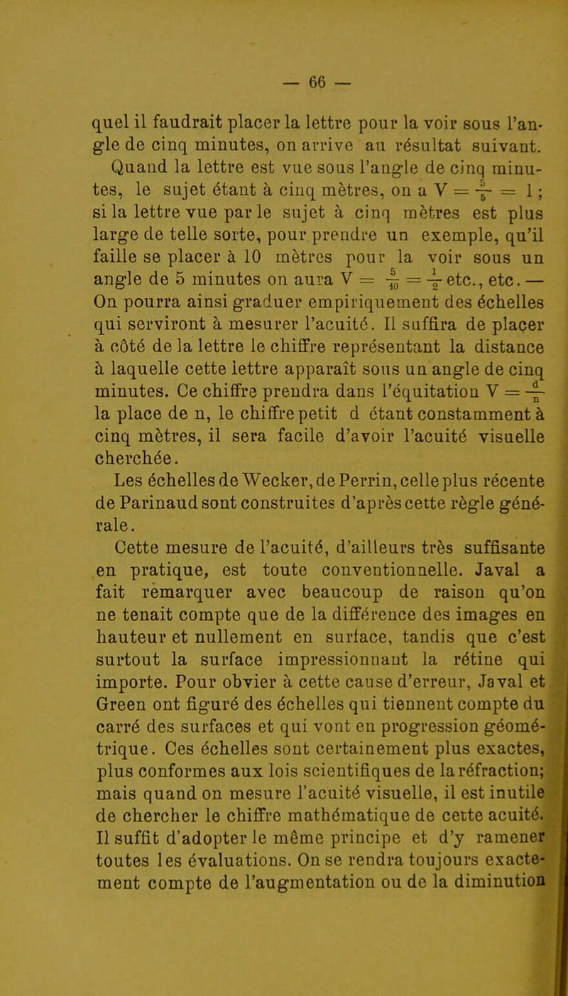 quel il faudrait placer la lettre pour la voir sous l'an- gle de cinq minutes, on arrive au résultat suivant. Quand la lettre est vue sous l'angle de cinq minu- tes, le sujet étant à cinq mètres, on a V = -§- = 1 ; si la lettre vue par le sujet à cinq mètres est plus large de telle sorte, pour prendre un exemple, qu'il faille se placer à 10 mètres pour la voir sous un angle de 5 minutes on aura Y = ~ = _Letc., etc. — On pourra ainsi graduer empiriquement des échelles qui serviront à mesurer l'acuité. Il suffira de placer à côté de la lettre le chiffre représentant la distance à laquelle cette iettre apparaît sous un angle de cinq minutes. Ce chiffre prendra dans l'équitation V = -|- la place de n, le chiffre petit d étant constamment à cinq mètres, il sera facile d'avoir l'acuité visuelle cherchée. Les échelles de Wecker, de Perrin, celle plus récente de Parinaud sont construites d'après cette règle géné- rale . Cette mesure de l'acuité, d'ailleurs très suffisante en pratique, est toute conventionnelle. Javal a fait rèmarquer avec beaucoup de raison qu'on ne tenait compte que de la différence des images en hauteur et nullement en surlace, tandis que c'est surtout la surface impressionnant la rétine qui importe. Pour obvier à cette cause d'erreur, Javal et Green ont figuré des échelles qui tiennent compte du carré des surfaces et qui vont en progression géomé- trique. Ces échelles sont certainement plus exactes, plus conformes aux lois scientifiques de la réfraction; mais quand on mesure l'acuité visuelle, il est inutile de chercher le chiffre mathématique de cette acuité. Il suffit d'adopter le même principe et d'y ramener toutes les évaluations. On se rendra toujours exacte- ment compte de l'augmentation ou de la diminution