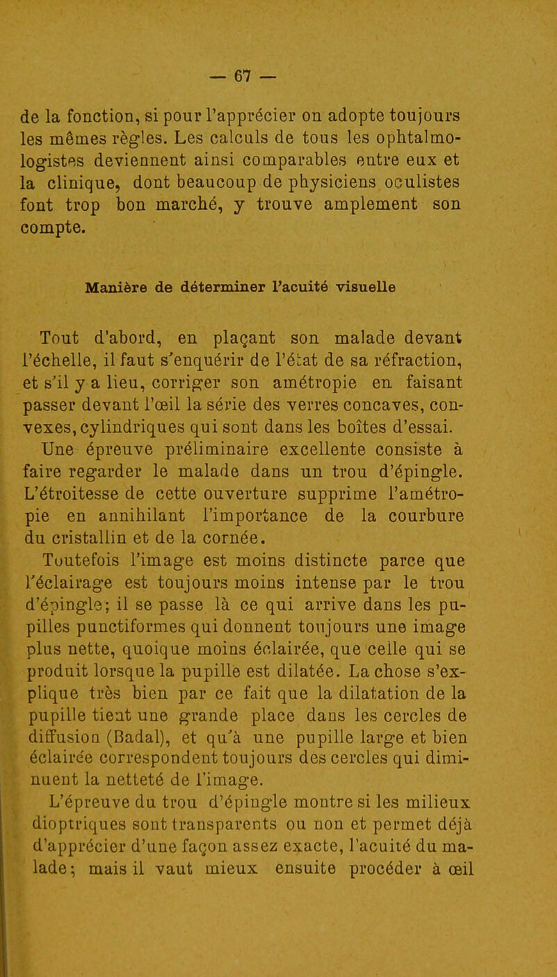 de la fonction, si pour l'apprécier on adopte toujours les mêmes règles. Les calculs de tous les ophtalmo- logistes deviennent ainsi comparables entre eux et la clinique, dont beaucoup de physiciens oculistes font trop bon marché, y trouve amplement son compte. Manière de déterminer l'acuité visuelle Tout d'abord, en plaçant son malade devant l'échelle, il faut s'enquérir de l'état de sa réfraction, et s'il y a lieu, corriger son amétropie en faisant passer devant l'œil la série des verres concaves, con- vexes, cylindriques qui sont dans les boîtes d'essai. Une épreuve préliminaire excellente consiste à faire regarder le malade dans un trou d'épingle. L'étroitesse de cette ouverture supprime l'a métro- pie en annihilant l'importance de la courbure du cristallin et de la cornée. Toutefois l'image est moins distincte parce que l'éclairage est toujours moins intense par le trou d'épingle; il se passe là ce qui arrive dans les pu- pilles punctiformes qui donnent toujours une image plus nette, quoique moins éclairée, que ceile qui se produit lorsque la pupille est dilatée. La chose s'ex- plique très bien par ce fait que la dilatation de la pupille tient une grande place dans les cercles de diffusion (Badal), et qu'à une pupille large et bien éclairée correspondent toujours des cercles qui dimi- nuent la netteté de l'image. L'épreuve du trou d'épingle montre si les milieux dioptriques sont transparents ou non et permet déjà d'apprécier d'une façon assez exacte, l'acuité du ma- lade; mais il vaut mieux ensuite procéder à oeil