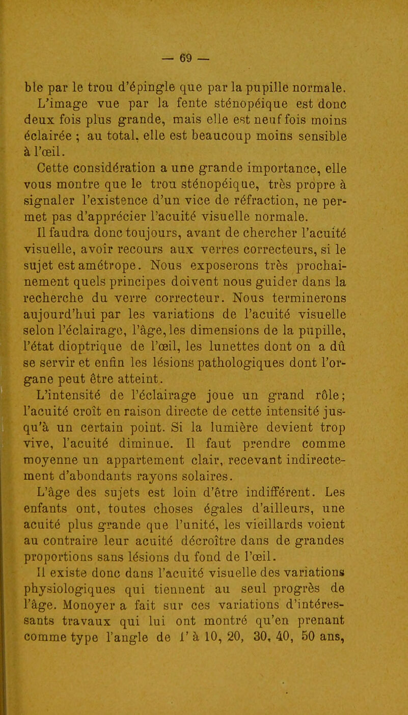 ble par le trou d'épingle que par la pupille normale. L'image vue par la fente sténopéique est donc deux fois plus grande, mais elle est neuf fois moins éclairée ; au total, elle est beaucoup moins sensible à l'œil. Cette considération a une grande importance, elle vous montre que le trou sténopéique, très propre à signaler l'existence d'un vice de réfraction, ne per- met pas d'apprécier l'acuité visuelle normale. Il faudra donc toujours, avant de chercher l'acuité visuelle, avoir recours aux verres correcteurs, si le sujet est amétrope. Nous exposerons très prochai- nement quels principes doivent nous guider dans la recherche du verre correcteur. Nous terminerons aujourd'hui par les variations de l'acuité visuelle selon l'éclairage, l'âge, les dimensions de la pupille, l'état dioptrique de l'œil, les lunettes dont on a dû se servir et enfin les lésions pathologiques dont l'or- gane peut être atteint. L'intensité de l'éclairage joue un grand rôle; l'acuité croît en raison directe de cette intensité jus- qu'à un certain point. Si la lumière devient trop vive, l'acuité diminue. Il faut prendre comme moyenne un appartement clair, recevant indirecte- ment d'abondants rayons solaires. L'âge des sujets est loin d'être indifférent. Les enfants ont, toutes choses égales d'ailleurs, une acuité plus grande que l'unité, les vieillards voient au contraire leur acuité décroître dans de grandes proportions sans lésions du fond de l'œil. Il existe donc dans l'acuité visuelle des variations physiologiques qui tiennent au seul progrès de l'âge. Monoyer a fait sur ces variations d'intéres- sants travaux qui lui ont montré qu'en prenant comme type l'angle de 1' à 10, 20, 30, 40, 50 ans,