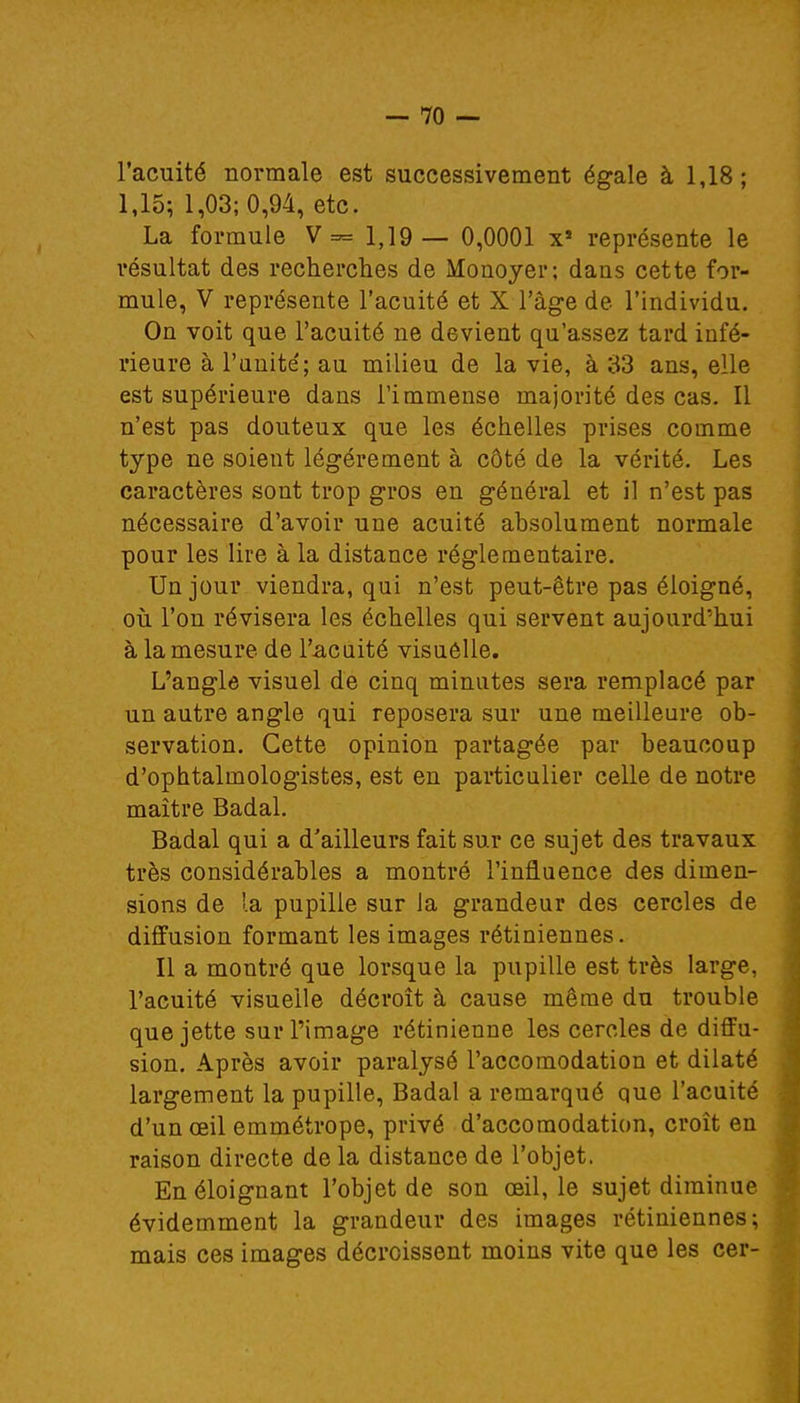 l'acuité normale est successivement égale à 1,18; 1,15; 1,03; 0,94, etc. La formule V= 1,19 — 0,0001 x* représente le résultat des recherches de Monoyer; dans cette for- mule, V représente l'acuité et X l'âge de l'individu. On voit que l'acuité ne devient qu'assez tard infé- rieure à l'unité; au milieu de la vie, à 33 ans, elle est supérieure dans l'immense majorité des cas. Il n'est pas douteux que les échelles prises comme type ne soient légèrement à côté de la vérité. Les caractères sont trop gros en général et il n'est pas nécessaire d'avoir une acuité absolument normale pour les lire à la distance réglementaire. Un jour viendra, qui n'est peut-être pas éloigné, où l'on révisera les échelles qui servent aujourd'hui à la mesure de l'acuité visuelle. L'angle visuel de cinq minutes sera remplacé par un autre angle qui reposera sur une meilleure ob- servation. Cette opinion partagée par beaucoup d'ophtalmologistes, est en particulier celle de notre maître Badal. Badal qui a d'ailleurs fait sur ce sujet des travaux très considérables a montré l'influence des dimen- sions de la pupille sur la grandeur des cercles de diffusion formant les images rétiniennes. Il a montré que lorsque la pupille est très large, l'acuité visuelle décroît à cause même du trouble que jette sur l'image rétinienne les cercles de diffu- sion. Après avoir paralysé l'accomodation et dilaté largement la pupille, Badal a remarqué que l'acuité d'un œil emmétrope, privé d'accomodation, croît en raison directe de la distance de l'objet. En éloignant l'objet de son œil, le sujet diminue évidemment la grandeur des images rétiniennes; mais ces images décroissent moins vite que les cer-