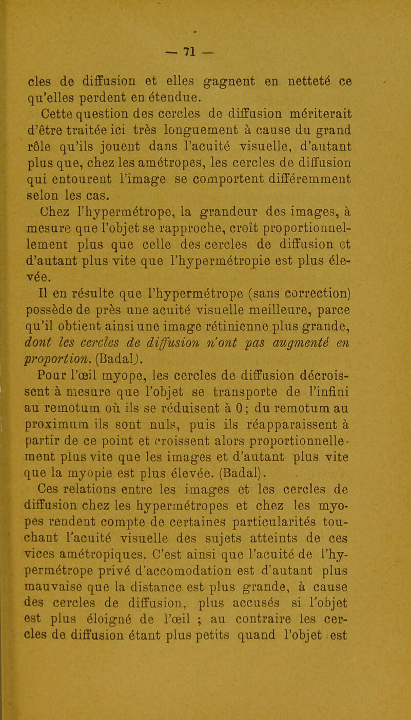 cles de diffusion et elles gagnent en netteté ce qu'elles perdent en étendue. Cette question des cercles de diffusion mériterait d'être traitée ici très longuement à cause du grand rôle qu'ils jouent dans l'acuité visuelle, d'autant plus que, chez les amétropes, les cercles de diffusion qui entourent l'image se comportent différemment selon les cas. Chez l'hypermétrope, la grandeur des images, à mesure que l'objet se rapproche, croît proportionnel- lement plus que celle des cercles de diffusion et d'autant plus vite que l'hypermétropie est plus éle- vée. Il en résulte que l'hypermétrope (sans correction) possède de près une acuité visuelle meilleure, parce qu'il obtient ainsi une image rétinienne plus grande, dont les cercles de diffusion n'ont pas augmenté en proportion. (BadalJ. Pour l'œil myope, les cercles de diffusion décrois- sent à mesure que l'objet se transporte de l'infini au remotum où ils se réduisent à 0; du remotum au proximum ils sont nuls, puis ils réapparaissent à partir de ce point et croissent alors proportionnelle- ment plus vite que les images et d'autant plus vite que la myopie est plus élevée. (Badal). Ces relations entre les images et les cercles de diffusion chez les hypermétropes et chez les myo- pes rendent compte de certaines particularités tou- chant l'acuité visuelle des sujets atteints de ces vices amétropiques. C'est ainsi que l'acuité de l'hy- permétrope privé d'accomodation est d'autant plus mauvaise que la distance est plus grande, à cause des cercles de diffusion, plus accusés si l'objet est plus éloigné de l'oeil ; au contraire les cer- cles de diffusion étant plus petits quand l'objet est