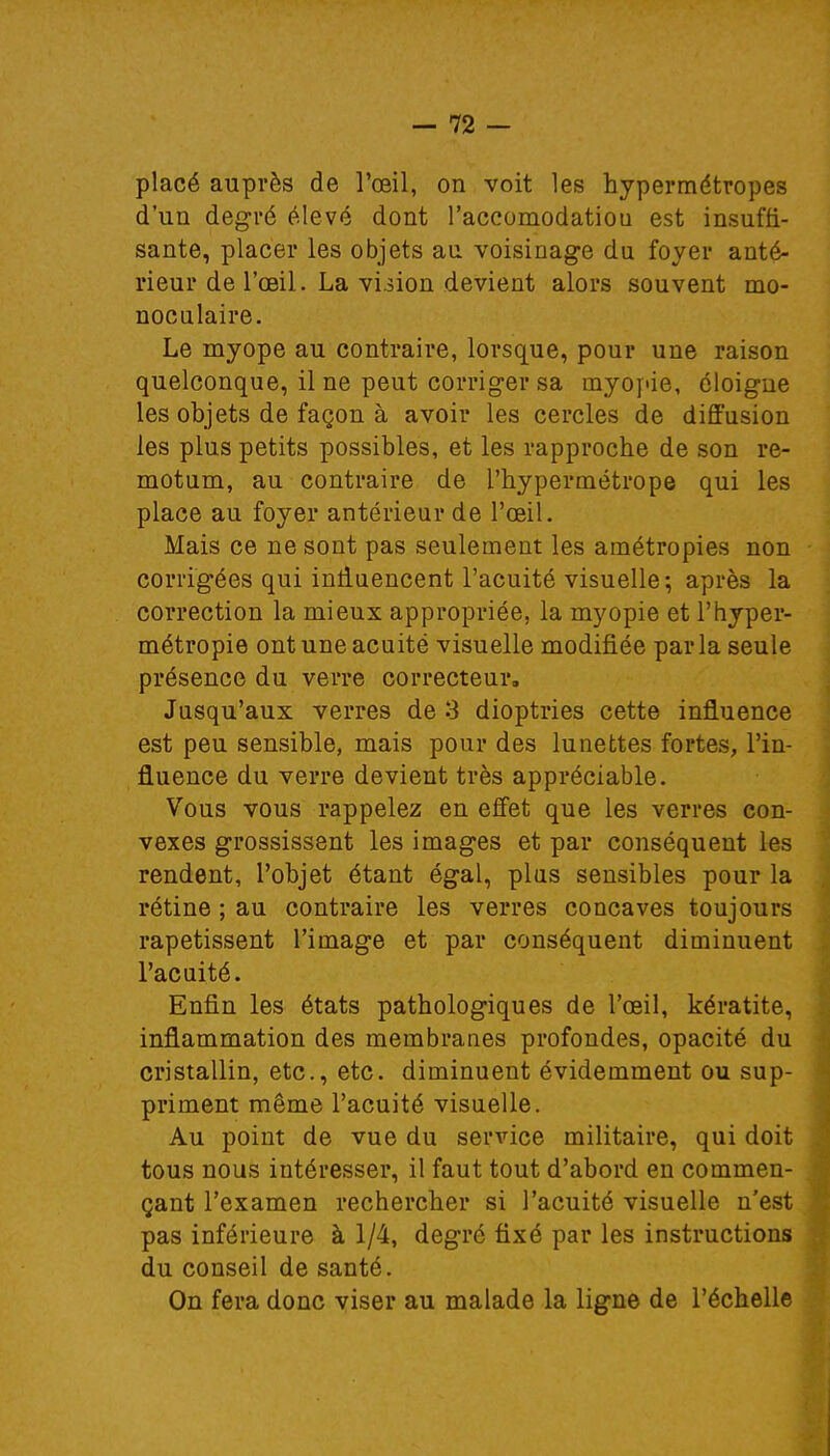 placé auprès de l'œil, on voit les hypermétropes d'un degré élevé dont l'accomodatiou est insuffi- sante, placer les objets au voisinage du foyer anté- rieur de l'œil. La viiion devient alors souvent mo- noculaire. Le myope au contraire, lorsque, pour une raison quelconque, il ne peut corriger sa myopie, éloigne les objets de façon à avoir les cercles de diffusion les plus petits possibles, et les rapproche de son re- motnm, au contraire de l'hypermétrope qui les place au foyer antérieur de l'œil. Mais ce ne sont pas seulement les amétropies non corrigées qui influencent l'acuité visuelle; après la correction la mieux appropriée, la myopie et l'hyper- métropie ont une acuité visuelle modifiée par la seule présence du verre correcteur, Jusqu'aux verres de 3 dioptries cette influence est peu sensible, mais pour des lunettes fortes, l'in- fluence du verre devient très appréciable. Vous vous rappelez en effet que les verres con- vexes grossissent les images et par conséquent les rendent, l'objet étant égal, plus sensibles pour la rétine ; au contraire les verres concaves toujours rapetissent l'image et par conséquent diminuent l'acuité. Enfin les états pathologiques de l'œil, kératite, inflammation des membranes profondes, opacité du cristallin, etc., etc. diminuent évidemment ou sup- priment même l'acuité visuelle. Au point de vue du service militaire, qui doit tous nous intéresser, il faut tout d'abord en commen- çant l'examen rechercher si l'acuité visuelle n'est pas inférieure à 1/4, degré fixé par les instructions du conseil de santé. On fera donc viser au malade la ligne de l'échelle