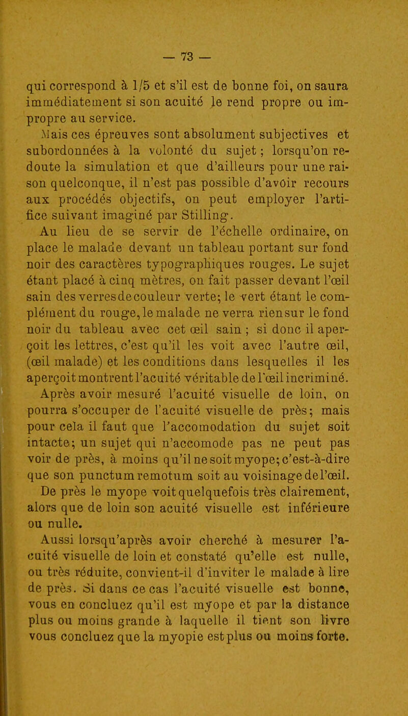 qui correspond à 1/5 et s'il est de bonne foi, on saura immédiatement si son acuité le rend propre ou im- propre au service. -Mais ces épreuves sont absolument subjectives et subordonnées à la volonté du sujet ; lorsqu'on re- doute la simulation et que d'ailleurs pour une rai- son quelconque, il n'est pas possible d'avoir recours aux procédés objectifs, on peut employer l'arti- fice suivant imaginé par Stilling. Au lieu de se servir de l'échelle ordinaire, on place le malade devant un tableau portant sur fond noir des caractères typographiques rouges. Le sujet étant placé à cinq mètres, on fait passer devant l'œil sain des verres de couleur verte; le vert étant le com- plément du rouge, le malade ne verra riensur le fond noir du tableau avec cet œil sain ; si donc il aper- çoit les lettres, c'est qu'il les voit avec l'autre œil, (œil malade) et les conditions dans lesquelles il les aperçoit montrent l'acuité véritable de l'œil incriminé. Après avoir mesuré l'acuité visuelle de loin, on pourra s'occuper de l'acuité visuelle de près; mais pour cela il faut que l'accoraodation du sujet soit intacte; un sujet qui n'accomode pas ne peut pas voir de près, à moins qu'il ne soit myope; c'est-à-dire que son punctumremotum soit au voisinage de l'œil. De près le myope voit quelquefois très clairement, alors que de loin son acuité visuelle est inférieure ou nulle. Aussi lorsqu'après avoir cherché à mesurer l'a- cuité visuelle de loin et constaté qu'elle est nulle, ou très réduite, convient-il d'inviter le malade à lire de près. Si dans ce cas l'acuité visuelle est bonne, vous en concluez qu'il est myope et par la distance plus ou moins grande à laquelle il tient son livre vous concluez que la myopie est plus ou moins forte.