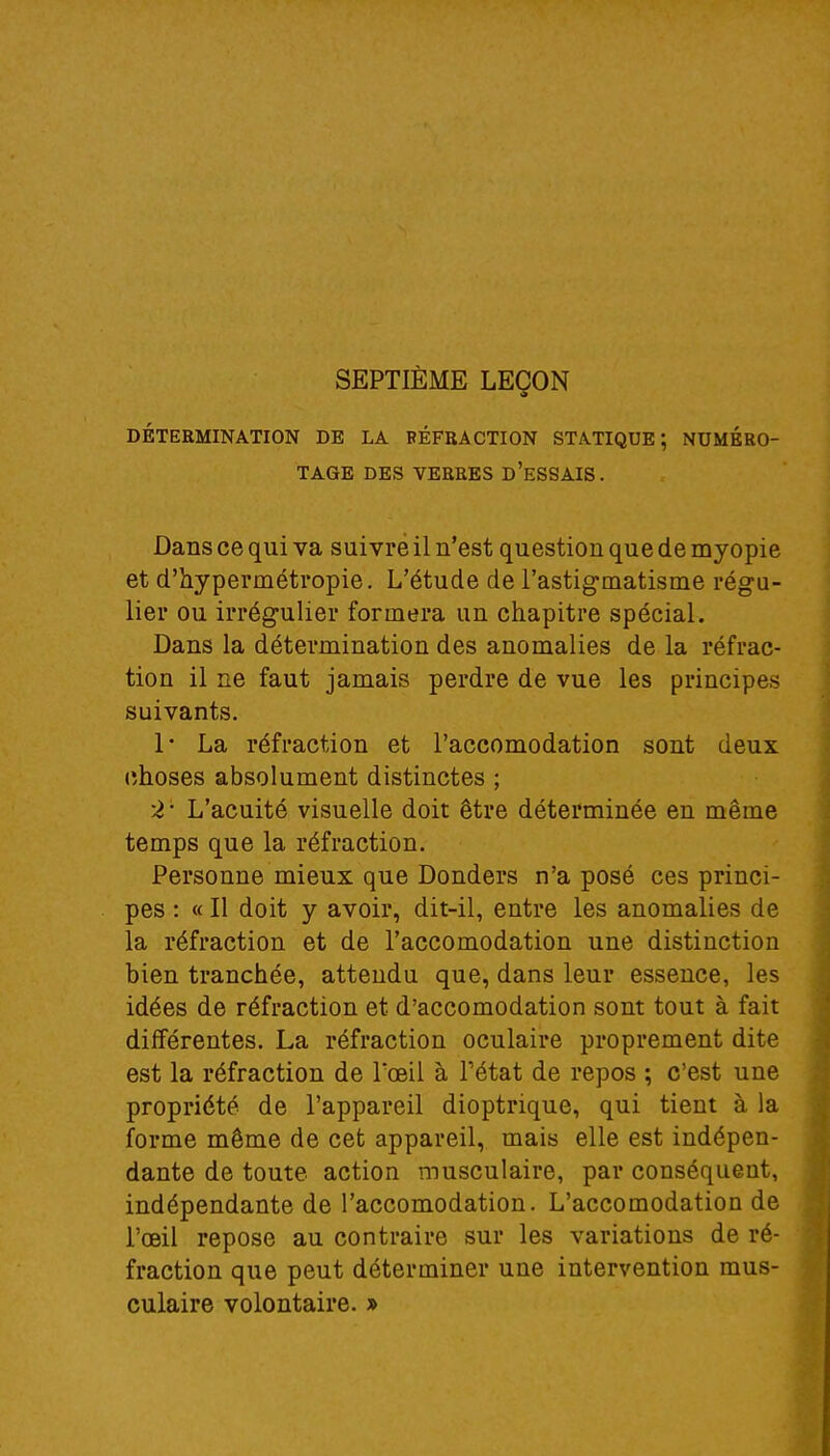 SEPTIÈME LEÇON DÉTERMINATION DE LA RÉFRACTION STATIQUE ; NUMÉRO- TAGE DES VERRES D'ESSAIS. Dans ce qui va suivre il n'est question que de myopie et d'hypermétropie. L'étude de l'astigmatisme régu- lier ou irrégulier formera un chapitre spécial. Dans la détermination des anomalies de la réfrac- tion il ne faut jamais perdre de vue les principes suivants. 1* La réfraction et l'accomodation sont deux choses absolument distinctes ; 2 ' L'acuité visuelle doit être déterminée en même temps que la réfraction. Personne mieux que Donders n'a posé ces princi- pes : « Il doit y avoir, dit-il, entre les anomalies de la réfraction et de l'accomodation une distinction bien tranchée, attendu que, dans leur essence, les idées de réfraction et d'accomodation sont tout à fait différentes. La réfraction oculaire proprement dite est la réfraction de l'œil à l'état de repos ; c'est une propriété de l'appareil dioptrique, qui tient à la forme même de cet appareil, mais elle est indépen- dante de toute action musculaire, par conséquent, indépendante de l'accomodation. L'accomodation de l'œil repose au contraire sur les variations de ré- fraction que peut déterminer une intervention mus- culaire volontaire. »