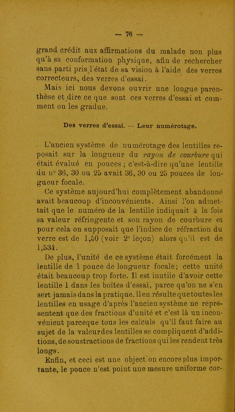grand crédit aux affirmations du malade non plus qu'à sa conformation physique, afin de rechercher sans parti pris l'état de sa vision à l'aide des verres correcteurs, des verres d'essai. Mais ici nous devons ouvrir une longue paren- thèse et dire ce que sont ces verres d'essai et com- ment on les gradue. Des verres d'essai. — Leur numérotage. L'ancien système de numérotage des lentilles re- posait sur la longueur du rayon de courbure qui était évalué en pouces ; c'est-à-dire qu'une lentille du n° 36, 30 ou 25 avait 36, 30 ou 25 pouces de lon- gueur focale. Ce système aujourd'hui complètement abandonné avait beaucoup d'inconvénients. Ainsi l'on admet- tait que le numéro de la lentille indiquait à la fois sa valeur réfringente et son rayon de courbure et pour cela on supposait que l'indice de réfraction du verre est de 1,50 (voir 2° leçon) alors qu'il est de 1,534. De plus, l'unité de ce système était forcément la lentille de 1 pouce de longueur focale; cette unité était beaucoup trop forte. Il est inutiie d'avoir cette lentille 1 dans les boîtes d'essai, parce qu'on ne s'en sert jamais dans lapratique. lien résulte quetoutesles lentilles en usage d'après l'ancien système ne repré- sentent que des fractions d'unité et c'est là un incon- vénient parceque tous les calculs qu'il faut faire au sujet de la valeurdes lentilles se compliquent d'addi- tions, de soustractions de fractions qui les rendent très longs. Enfin, et ceci est une objection encoreplus impor- tante, le pouce n'est point une mesure uniforme cor-