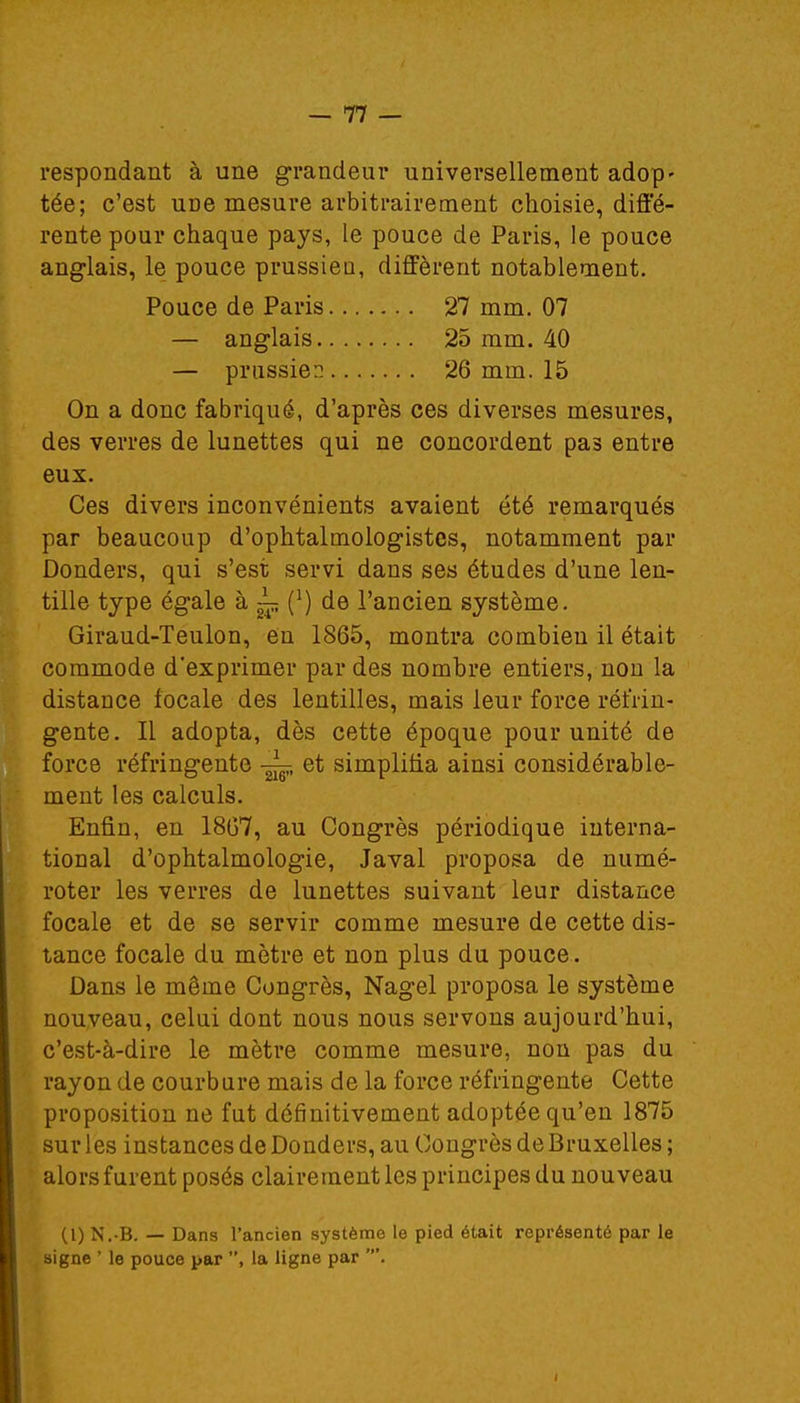 respondant à une grandeur universellement adop- tée; c'est uoe mesure arbitrairement choisie, diffé- rente pour chaque pays, le pouce de Paris, le pouce anglais, le pouce prussien, diffèrent notablement. On a donc fabriqué, d'après ces diverses mesures, des verres de lunettes qui ne concordent pas entre eux. Ces divers inconvénients avaient été remarqués par beaucoup d'ophtalmologistes, notamment par Donders, qui s'est servi dans ses études d'une len- tille type égale à — (l) de l'ancien système. Giraud-Teulon, eu 1865, montra combien il était commode d'exprimer par des nombre entiers, non la distance focale des lentilles, mais leur force réfrin- gente. Il adopta, dès cette époque pour unité de force réfringente et simplifia ainsi considérable- ment les calculs. Enfin, en 1867, au Congrès périodique interna- tional d'ophtalmologie, Javal proposa de numé- roter les verres de lunettes suivant leur distance focale et de se servir comme mesure de cette dis- tance focale du mètre et non plus du pouce. Dans le même Congrès, Nagel proposa le système nouveau, celui dont nous nous servons aujourd'hui, c'est-à-dire le mètre comme mesure, non pas du rayon de courbare mais de la force réfringente Cette proposition ne fut définitivement adoptée qu'en 1875 sur les instances de Donders, au Congrès deBruxelles ; alors furent posés clairement les principes du nouveau (1) N.B. — Dans l'ancien système le pied était représenté par le signe ' le pouce par , la ligne par '. Pouce de Paris — anglais. — prussien 27 mm. 07 25 mm. 40 26 mm. 15