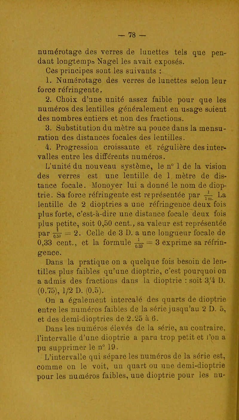 numérotage des verres de lunettes tels que pen- dant longtemps Nagel les avait exposés. Ces principes sont les suivants : 1. Numérotage des verres de lunettes selon leur force réfringente. 2. Choix d'une unité assez faible pour que les numéros des lentilles généralement en usage soient des nombres entiers et non des fractions. 3. Substitution du mètre au pouce dans la mensu- ration des distances focales des lentilles. 4. Progression croissante et régulière des inter- valles entre les différents numéros. L'unité du nouveau système, le n° 1 de la vision des verres est une lentille de 1 mètre de dis- tance focale. Monoyer lui a donné le nom de diop- trie. Sa force réfringente est représentée par La lentille de 2 dioptries a une réfringence deux fois plus forte, c'est-à-dire une distance focale deux fois plus petite, soit 0,50 cent., sa valeur est représentée par «50* = 2. Celle de 3 D. a une longueur focale de 0,33 cent., et la formule ~ = 3 exprime sa réfrin- gence. Dans la pratique on a quelque fois besoin de len- tilles plus faibles qu'une dioptrie, c'est pourquoi on a admis des fractions dans la dioptrie : soit 3/4 D. (0.75), 1/2 D. (0.5). On a également intercalé des quarts de dioptrie entre les numéros faibles de la série jusqu'au 2 D. 5, et des demi-dioptries de 2.25 à 6. Dans les numéros élevés de la série, au contraire, l'intervalle d'une dioptrie a paru trop petit et l'on a pu supprimer le n° 19. L'intervalle qui sépare les numéros de la série est, comme on le voit, un quart ou une demi-dioptrie pour les numéros faibles, une dioptrie pour les nu-