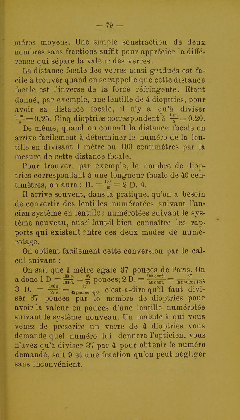 tnéi'os moyens. Une simple soustraction de deux nombres sans fractions suffit pour apprécier la diffé- rence qui sépare la valeur des verres. La distance focale des verres ainsi gradués est fa- cile à trouver quand on se rappelle que cette distance focale est l'inverse de la force réfringente. Etant donné, par exemple, une lentille de 4 dioptries, pour avoir sa distance focale, il n'y a qu'à diviser ^ = 0,25. Cinq dioptries correspondent à ^= 0,20. De même, quand on connaît la distance focale on arrive facilement à déterminer le numéro de la len- tille en divisant 1 mètre ou 100 centimètres par la mesure de cette distance focale. Pour trouver, par exemple, le nombre de diop- tries correspondant à une longueur focale de 40 cen- 100 timètres, on aura : D. = — 2 D. 4. Il arrive souvent, dans la pratique, qu'on a besoin de convertir des lentilles numérotées suivant l'an- cien système en lentille.; numérotées suivant le sys- tème nouveau, aussi laut-il bien connaître les rap- ports qui existent entre ces deux modes de numé- rotage. On obtient facilement cette conversion par le cal- cul suivant : On sait que 1 mètre égale 37 pouces de Paris. On , , pi MO c- 37 q -p. 100 cent. 37 a aonc lu — aooo. — 37 pouces; 4 u. — 50cent. — igpoucesifsï 3 D. = -S = fflpoegm, c'est-à-dire qu'il faut divi- ser 37 pouces par le nombre de dioptries pour avoir la valeur en pouces d'une lentille numérotée suivant le système nouveau. Un malade à qui vous venez de prescrire un verre de 4 dioptries vous demande quel numéro lui donnera l'opticien, vous n'avez qu'à diviser 37 par 4 pour obtenir le numéro demandé, soit 9 et une fraction qu'on peut négliger sans inconvénient.