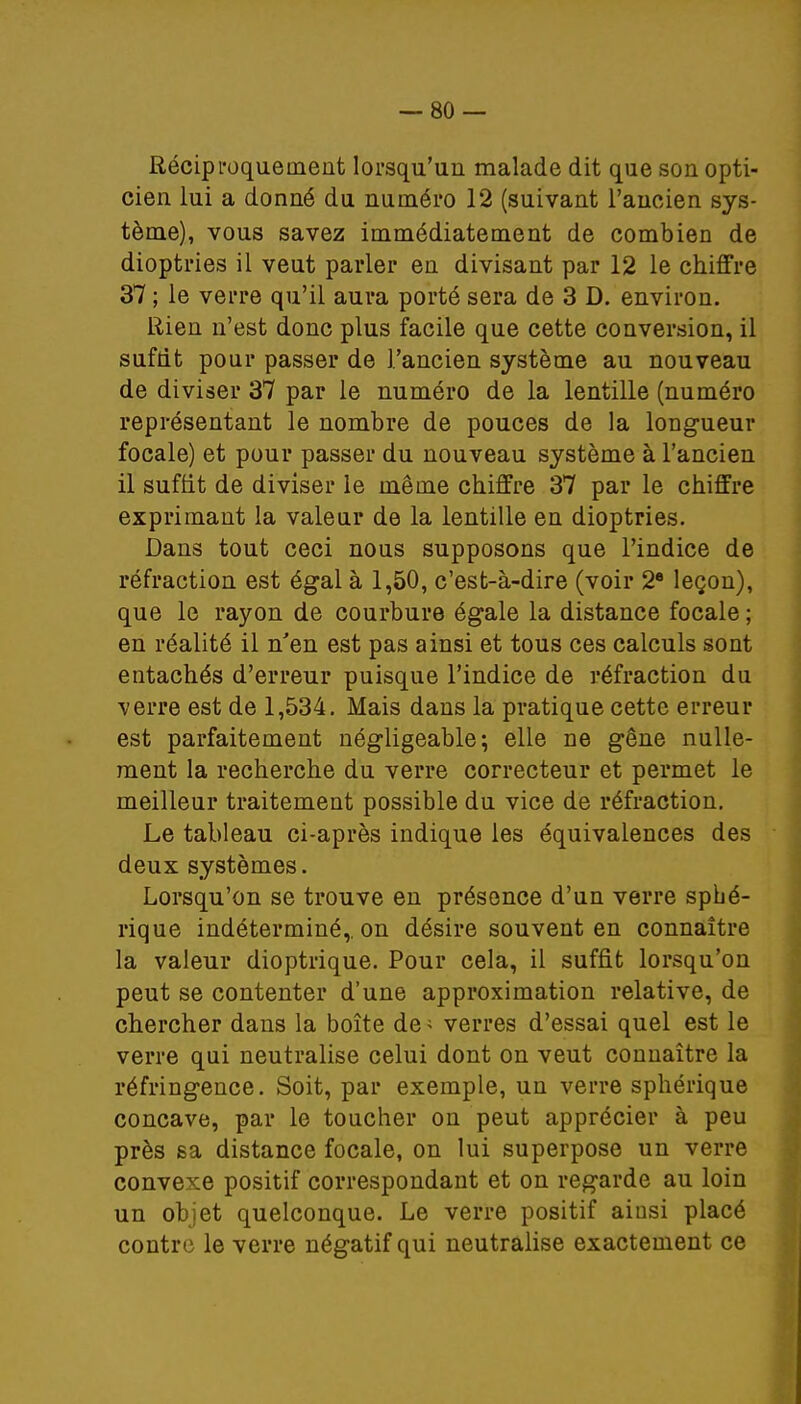 Réciproquement lorsqu'un malade dit que son opti- cien lui a donné du numéro 12 (suivant l'ancien sys- tème), vous savez immédiatement de combien de dioptries il veut parler en divisant par 12 le chiffre 37 ; le verre qu'il aura porté sera de 3 D. environ. Rien n'est donc plus facile que cette conversion, il suftit pour passer de l'ancien système au nouveau de diviser 37 par le numéro de la lentille (numéro représentant le nombre de pouces de la longueur focale) et pour passer du nouveau système à l'ancien il suffit de diviser le même chiffre 37 par le chiffre exprimant la valeur de la lentille en dioptries. Dans tout ceci nous supposons que l'indice de réfraction est égal à 1,50, c'est-à-dire (voir 2e leçon), que le rayon de courbure égale la distance focale ; en réalité il n'en est pas ainsi et tous ces calculs sont entachés d'erreur puisque l'indice de réfraction du ■verre est de 1,534. Mais dans la pratique cette erreur est parfaitement négligeable; elle ne gêne nulle- ment la recherche du verre correcteur et permet le meilleur traitement possible du vice de réfraction. Le tableau ci-après indique les équivalences des deux systèmes. Lorsqu'on se trouve en présence d'un verre spbé- rique indéterminé,, on désire souvent en connaître la valeur dioptrique. Pour cela, il suffit lorsqu'on peut se contenter d'une approximation relative, de chercher dans la boîte de ' verres d'essai quel est le verre qui neutralise celui dont on veut connaître la réfringence. Soit, par exemple, un verre sphérique concave, par le toucher on peut apprécier à peu près sa distance focale, on lui superpose un verre convexe positif correspondant et on regarde au loin un objet quelconque. Le verre positif aiusi placé contre le verre négatif qui neutralise exactement ce