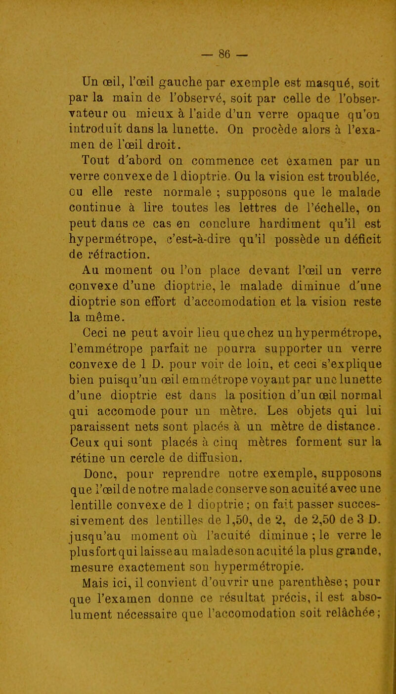 Un œil, l'œil gauche par exemple est masqué, soit par la main de l'observé, soit par celle de l'obser- vateur ou mieux à l'aide d'un verre opaque qu'on introduit dans la lunette. On procède alors à l'exa- men de l'œil droit. Tout d'abord on commence cet examen par un verre convexe de 1 dioptrie. Ou la vision est troublée, ou elle reste normale ; supposons que le malade continue à lire toutes les lettres de l'échelle, on peut dans ce cas en conclure hardiment qu'il est hypermétrope, c'est-à-dire qu'il possède un déficit de réfraction. Au moment ou l'on place devant l'œil un verre convexe d'une dioptrie, le malade diminue d'une dioptrie son effort d'accomodation et la vision reste la même. Ceci ne peut avoir lieu que chez un hypermétrope, l'emmétrope parfait ne pourra supporter un verre convexe de 1 D. pour voir de loin, et ceci s'explique bien puisqu'un œil emmétrope voyant par une lunette d'une dioptrie est dans la position d'un œil normal qui accomode pour un mètre. Les objets qui lui paraissent nets sont placés à un mètre de distance. Ceux qui sont placés à cinq mètres forment sur la rétine un cercle de diffusion. Donc, pour reprendre notre exemple, supposons que l'œil de notre malade conserve son acuité avec une lentille convexe de 1 dioptrie ; on fait passer succes- sivement des lentilles de 1,50, de 2, de 2,50 de 3 D. jusqu'au moment où l'acuité diminue ; le verre le plus fort qui laisse au maladesonacuitélaplus grande, mesure exactement son hypermétropie. Mais ici, il convient d'ouvrir une parenthèse; pour que l'examen donne ce résultat précis, il est abso- lument nécessaire que l'accomodation soit relâchée;