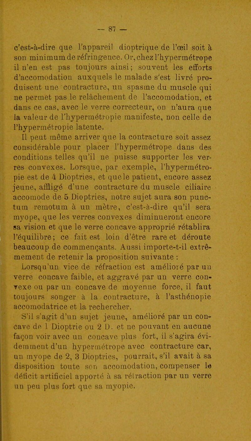 c'est-à-dire que l'appareil dioptrique de l'oeil soit à son minimum de réfringence. Or, chez l'hypermétrope il n'en est pas toujours ainsi ; souvent les efforts d'accomodation auxquels le malade s'est livré pro- duisent une contracture, un spasme du muscle qui ne permet pas le relâchement de l'accomodation, et dans ce cas, avec le verre correcteur, od n'aura que la valeur de l'hypermétropie manifeste, non celle de l'hypermétropie latente. Il peut même arriver que la contracture soit assez considérable pour placer l'hypermétrope dans des conditions telles qu'il ne puisse supporter les ver- res convexes. Lorsque, par exemple, l'hypermétro- pie est de 4 Dioptries, et que le patient, encore assez jeune, affligé d'une contracture du muscle ciliaire accomode de 5 Dioptries, notre sujet aura son punc- tinn remotum à un mètre, c'est-à-dire qu'il sera myope, que les verres convexes diminueront encore sa vision et que le verre concave approprié rétablira l'équilibre; ce fait est loin d'être rare et déroute beaucoup de commençants. Aussi importe-t-il extrê- mement de retenir la proposition suivante : Lorsqu'un vice de réfraction est amélioré par un verre concave faible, et aggravé par un verre con- vexe ou par un concave de moyenne force, il faut toujours songer à la contracture, à l'asthénopie accomodatrice et la rechercher. S'il s'agit d'un sujet jeune, amélioré par un con- cave de .1 Dioptrie ou 2 D. et ne pouvant en aucune façon voir avec un concave plus fort, il s'agira évi- demment d'un hypermétrope avec contracture car, un myope de 2, 3 Dioptries, pourrait, s'il avait à sa disposition toute son accoraodation, compenser le déficit artificiel apporté à sa rétraction par un verre un peu plus fort que sa myopie.