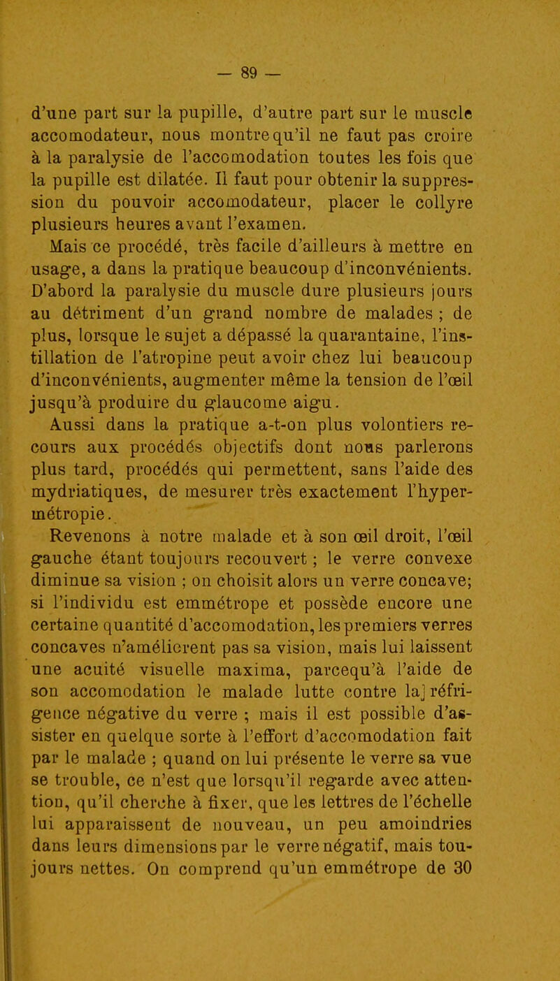 d'une part sur la pupille, d'autre part sur le muscle accomodateur, nous montre qu'il ne faut pas croire à la paralysie de l'accouiodation toutes les fois que la pupille est dilatée. Il faut pour obtenir la suppres- sion du pouvoir accomodateur, placer le collyre plusieurs heures avant l'examen. Mais ce procédé, très facile d'ailleurs à mettre en usage, a dans la pratique beaucoup d'inconvénients. D'abord la paralysie du muscle dure plusieurs jours au détriment d'un grand nombre de malades ; de plus, lorsque le sujet a dépassé la quarantaine, l'ins- tillation de l'atropine peut avoir chez lui beaucoup d'inconvénients, augmenter même la tension de l'œil jusqu'à produire du glaucome aigu. Aussi dans la pratique a-t-on plus volontiers re- cours aux procédés objectifs dont nous parlerons plus tard, procédés qui permettent, sans l'aide des mydriatiques, de mesurer très exactement l'hyper- métropie . Revenons à notre malade et à son œil droit, l'œil gauche étant toujours recouvert ; le verre convexe diminue sa vision ; on choisit alors un verre concave; si l'individu est emmétrope et possède encore une certaine quantité d'accomodation, les premiers verres concaves n'améliorent pas sa vision, mais lui laissent une acuité visuelle maxima, parcequ'à l'aide de son accomodation le malade lutte contre la] réfri- geuce négative du verre ; mais il est possible d'as- sister en quelque sorte à l'effort d'accomodation fait par le malade ; quand on lui présente le verre sa vue se trouble, ce n'est que lorsqu'il regarde avec atten- tion, qu'il cherche à fixer, que les lettres de l'échelle lui apparaissent de nouveau, un peu amoindries dans leurs dimensions par le verre négatif, mais tou- jours nettes. On comprend qu'un emmétrope de 30