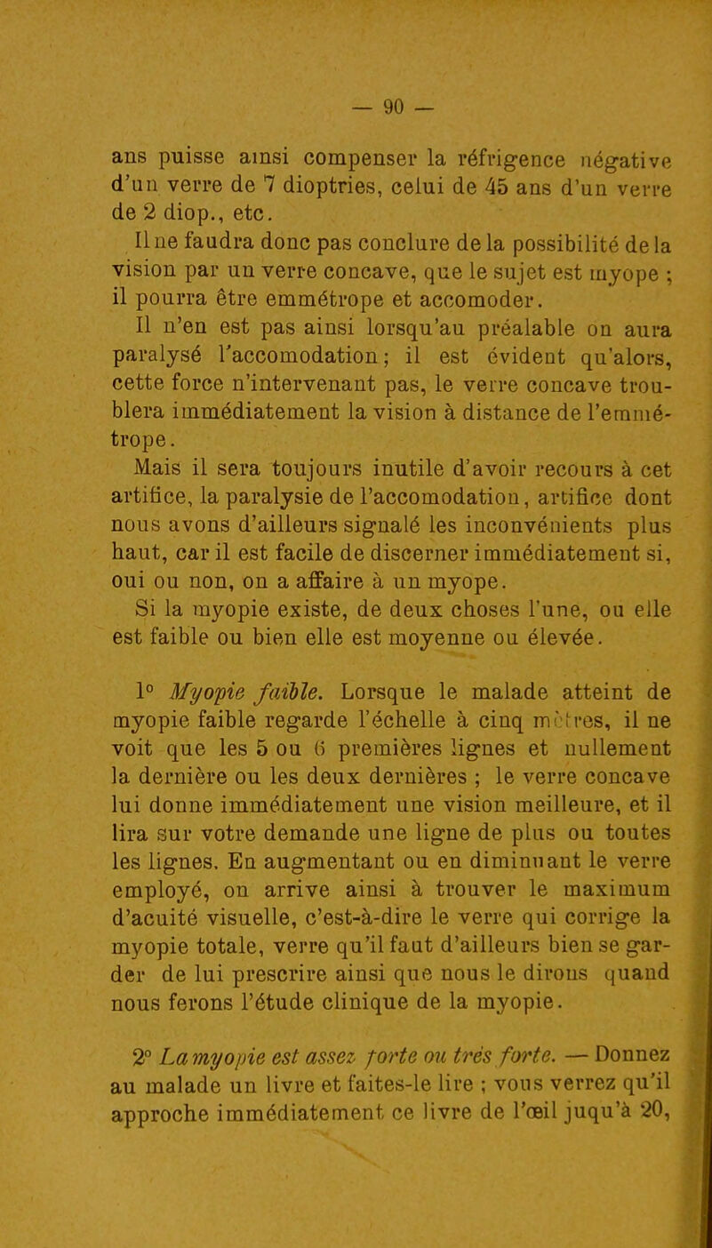 ans puisse ainsi compenser la réfrigence négative d'un verre de 7 dioptries, celui de 45 ans d'un verre de 2 diop., etc. Il ne faudra donc pas conclure de la possibilité de la vision par un verre concave, que le sujet est myope ; il pourra être emmétrope et accomoder. Il n'en est pas ainsi lorsqu'au préalable on aura paralysé l'accomodation ; il est évident qu'alors, cette force n'intervenant pas, le verre concave trou- blera immédiatement la vision à distance de l'emmé- trope. Mais il sera toujours inutile d'avoir recours à cet artifice, la paralysie de l'accomodation, artifice dont nous avons d'ailleurs signalé les inconvénients plus haut, car il est facile de discerner immédiatement si, oui ou non, on a affaire à un myope. Si la myopie existe, de deux choses l'une, ou elle est faible ou bien elle est moyenne ou élevée. 1° Myopie faible. Lorsque le malade atteint de myopie faible regarde l'échelle à cinq mètres, il ne voit que les 5 ou 6 premières lignes et nullement la dernière ou les deux dernières ; le verre concave lui donne immédiatement une vision meilleure, et il lira sur votre demande une ligne de plus ou toutes les lignes. En augmentant ou en diminuant le verre employé, on arrive ainsi à trouver le maximum d'acuité visuelle, c'est-à-dire le verre qui corrige la myopie totale, verre qu'il faut d'ailleurs bien se gar- der de lui prescrire ainsi que nous le dirons quand nous ferons l'étude clinique de la myopie. 2° La myopie est assez forte ou très forte. — Donnez au malade un livre et faites-le lire ; vous verrez qu'il approche immédiatement ce livre de l'œil juqu'à 20,